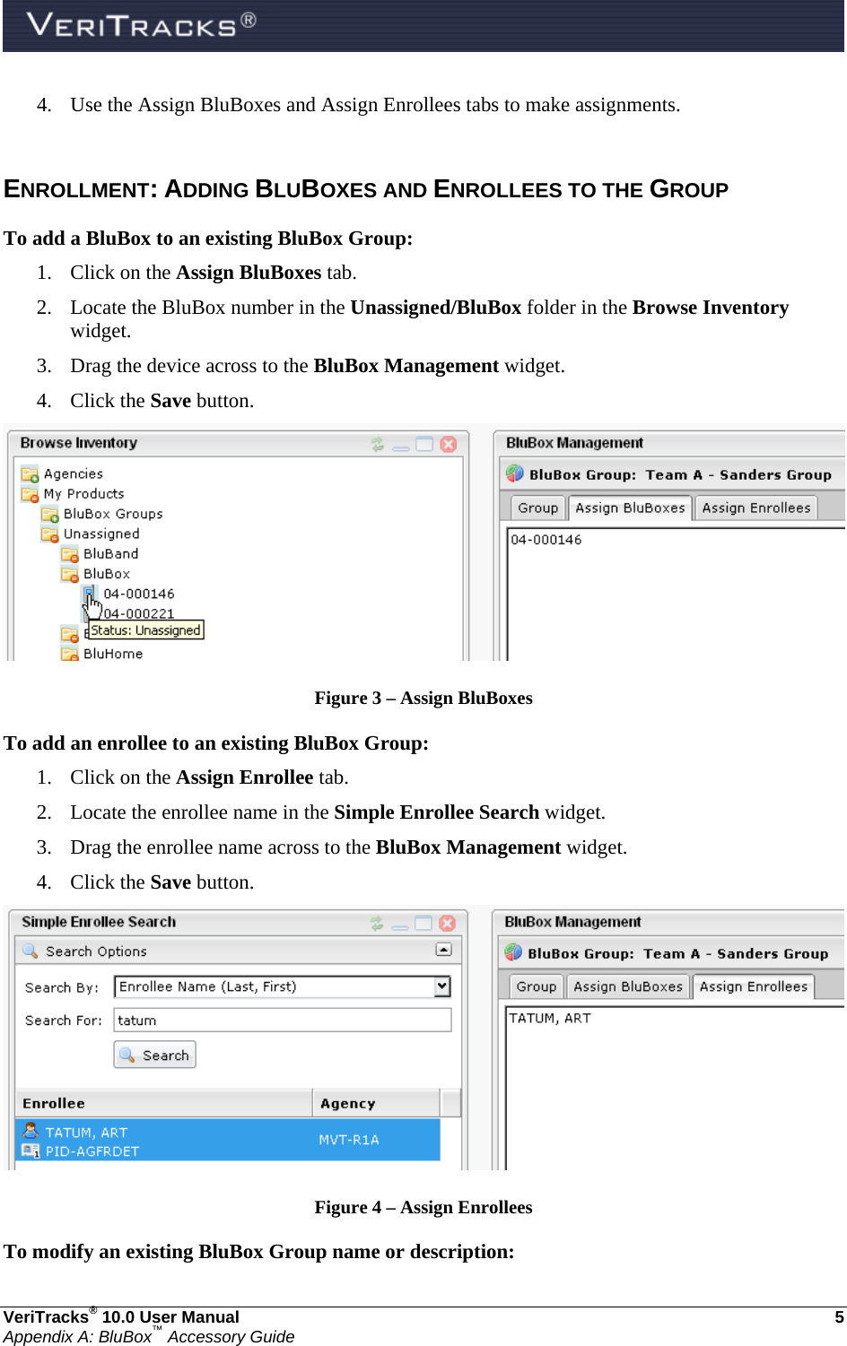  VeriTracks® 10.0 User Manual  5 Appendix A: BluBox™ Accessory Guide 4. Use the Assign BluBoxes and Assign Enrollees tabs to make assignments.  ENROLLMENT: ADDING BLUBOXES AND ENROLLEES TO THE GROUP To add a BluBox to an existing BluBox Group: 1. Click on the Assign BluBoxes tab. 2. Locate the BluBox number in the Unassigned/BluBox folder in the Browse Inventory widget. 3. Drag the device across to the BluBox Management widget. 4. Click the Save button.  Figure 3 – Assign BluBoxes To add an enrollee to an existing BluBox Group: 1. Click on the Assign Enrollee tab. 2. Locate the enrollee name in the Simple Enrollee Search widget. 3. Drag the enrollee name across to the BluBox Management widget. 4. Click the Save button.  Figure 4 – Assign Enrollees To modify an existing BluBox Group name or description: 