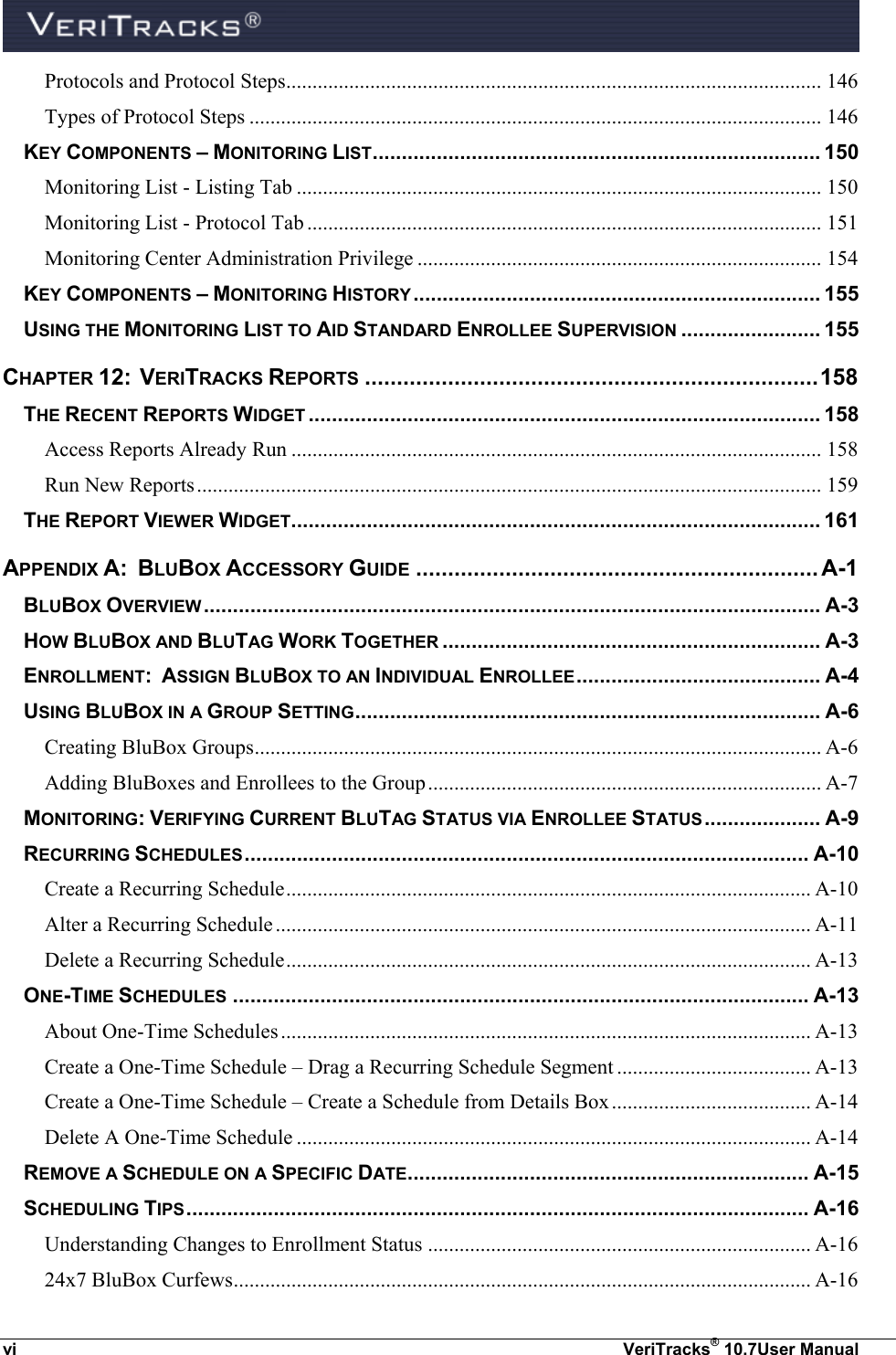  vi  VeriTracks® 10.7User Manual Protocols and Protocol Steps...................................................................................................... 146 Types of Protocol Steps ............................................................................................................. 146 KEY COMPONENTS – MONITORING LIST ............................................................................. 150 Monitoring List - Listing Tab .................................................................................................... 150 Monitoring List - Protocol Tab .................................................................................................. 151 Monitoring Center Administration Privilege ............................................................................. 154 KEY COMPONENTS – MONITORING HISTORY ...................................................................... 155 USING THE MONITORING LIST TO AID STANDARD ENROLLEE SUPERVISION ........................ 155 CHAPTER 12:  VERITRACKS REPORTS ....................................................................... 158 THE RECENT REPORTS WIDGET ........................................................................................ 158 Access Reports Already Run ..................................................................................................... 158 Run New Reports ....................................................................................................................... 159 THE REPORT VIEWER WIDGET ........................................................................................... 161 APPENDIX A:  BLUBOX ACCESSORY GUIDE ............................................................... A-1 BLUBOX OVERVIEW .......................................................................................................... A-3 HOW BLUBOX AND BLUTAG WORK TOGETHER ................................................................. A-3 ENROLLMENT:  ASSIGN BLUBOX TO AN INDIVIDUAL ENROLLEE .......................................... A-4 USING BLUBOX IN A GROUP SETTING ................................................................................ A-6 Creating BluBox Groups ............................................................................................................ A-6 Adding BluBoxes and Enrollees to the Group ........................................................................... A-7 MONITORING: VERIFYING CURRENT BLUTAG STATUS VIA ENROLLEE STATUS .................... A-9 RECURRING SCHEDULES ................................................................................................. A-10 Create a Recurring Schedule .................................................................................................... A-10 Alter a Recurring Schedule ...................................................................................................... A-11 Delete a Recurring Schedule .................................................................................................... A-13 ONE-TIME SCHEDULES ................................................................................................... A-13 About One-Time Schedules ..................................................................................................... A-13 Create a One-Time Schedule – Drag a Recurring Schedule Segment ..................................... A-13 Create a One-Time Schedule – Create a Schedule from Details Box ...................................... A-14 Delete A One-Time Schedule .................................................................................................. A-14 REMOVE A SCHEDULE ON A SPECIFIC DATE ..................................................................... A-15 SCHEDULING TIPS ........................................................................................................... A-16 Understanding Changes to Enrollment Status ......................................................................... A-16 24x7 BluBox Curfews .............................................................................................................. A-16 