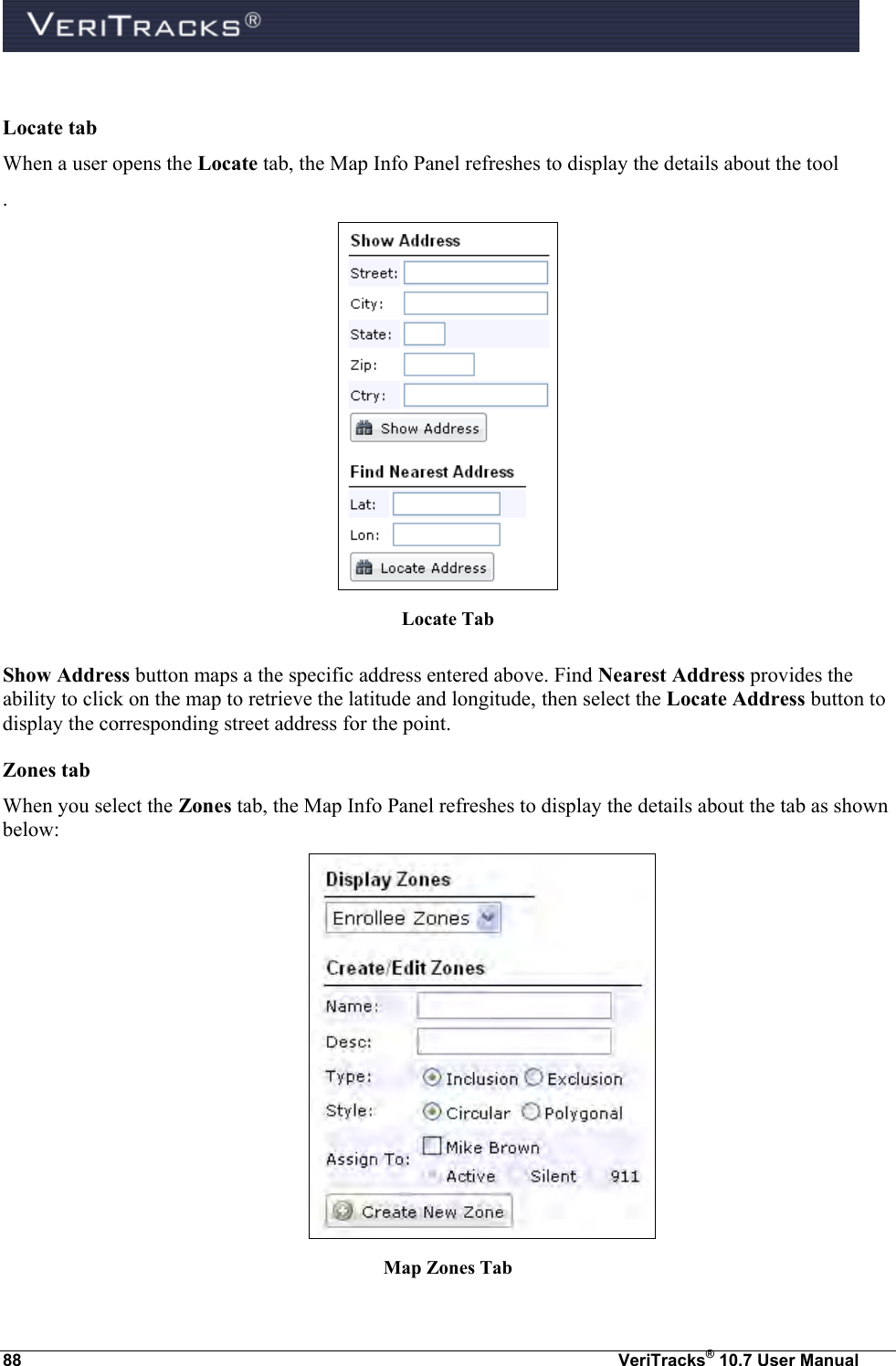  88  VeriTracks® 10.7 User Manual  Locate tab When a user opens the Locate tab, the Map Info Panel refreshes to display the details about the tool .  Locate Tab  Show Address button maps a the specific address entered above. Find Nearest Address provides the ability to click on the map to retrieve the latitude and longitude, then select the Locate Address button to display the corresponding street address for the point. Zones tab When you select the Zones tab, the Map Info Panel refreshes to display the details about the tab as shown below:  Map Zones Tab 