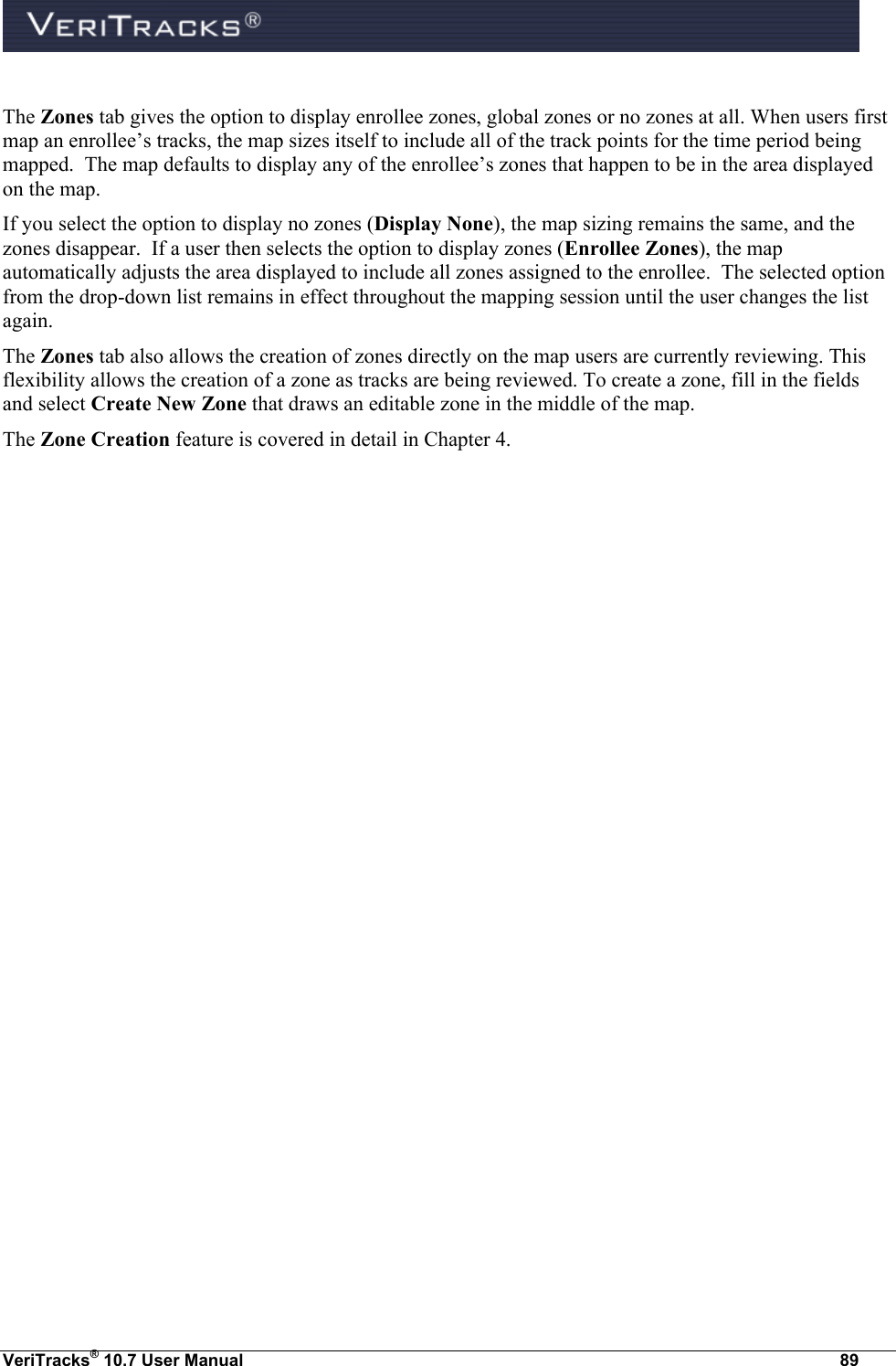  VeriTracks® 10.7 User Manual  89  The Zones tab gives the option to display enrollee zones, global zones or no zones at all. When users first map an enrollee’s tracks, the map sizes itself to include all of the track points for the time period being mapped.  The map defaults to display any of the enrollee’s zones that happen to be in the area displayed on the map.  If you select the option to display no zones (Display None), the map sizing remains the same, and the zones disappear.  If a user then selects the option to display zones (Enrollee Zones), the map automatically adjusts the area displayed to include all zones assigned to the enrollee.  The selected option from the drop-down list remains in effect throughout the mapping session until the user changes the list again. The Zones tab also allows the creation of zones directly on the map users are currently reviewing. This flexibility allows the creation of a zone as tracks are being reviewed. To create a zone, fill in the fields and select Create New Zone that draws an editable zone in the middle of the map. The Zone Creation feature is covered in detail in Chapter 4. 