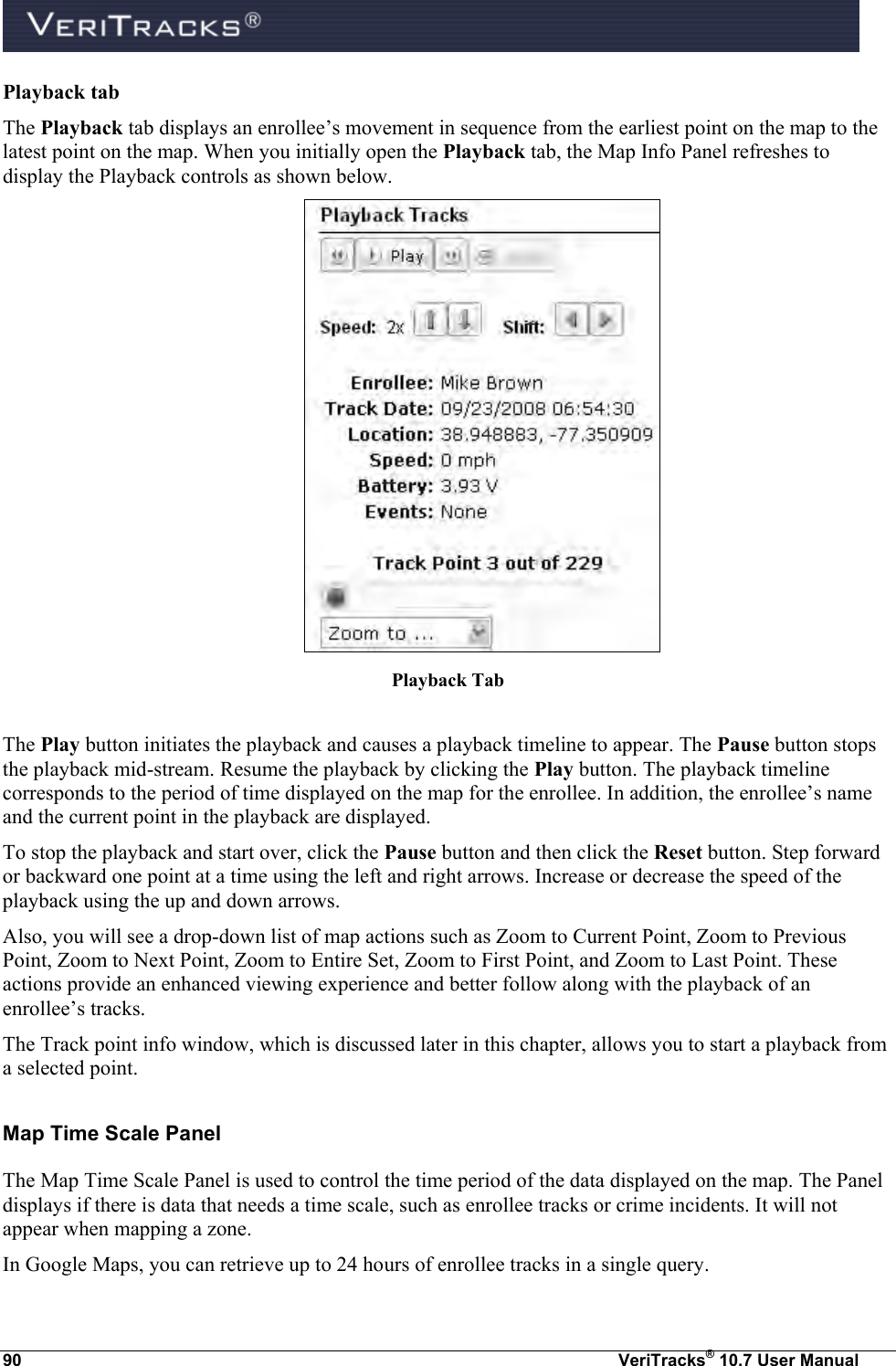  90  VeriTracks® 10.7 User Manual Playback tab  The Playback tab displays an enrollee’s movement in sequence from the earliest point on the map to the latest point on the map. When you initially open the Playback tab, the Map Info Panel refreshes to display the Playback controls as shown below.   Playback Tab  The Play button initiates the playback and causes a playback timeline to appear. The Pause button stops the playback mid-stream. Resume the playback by clicking the Play button. The playback timeline corresponds to the period of time displayed on the map for the enrollee. In addition, the enrollee’s name and the current point in the playback are displayed. To stop the playback and start over, click the Pause button and then click the Reset button. Step forward or backward one point at a time using the left and right arrows. Increase or decrease the speed of the playback using the up and down arrows. Also, you will see a drop-down list of map actions such as Zoom to Current Point, Zoom to Previous Point, Zoom to Next Point, Zoom to Entire Set, Zoom to First Point, and Zoom to Last Point. These actions provide an enhanced viewing experience and better follow along with the playback of an enrollee’s tracks. The Track point info window, which is discussed later in this chapter, allows you to start a playback from a selected point.  Map Time Scale Panel The Map Time Scale Panel is used to control the time period of the data displayed on the map. The Panel displays if there is data that needs a time scale, such as enrollee tracks or crime incidents. It will not appear when mapping a zone. In Google Maps, you can retrieve up to 24 hours of enrollee tracks in a single query.  