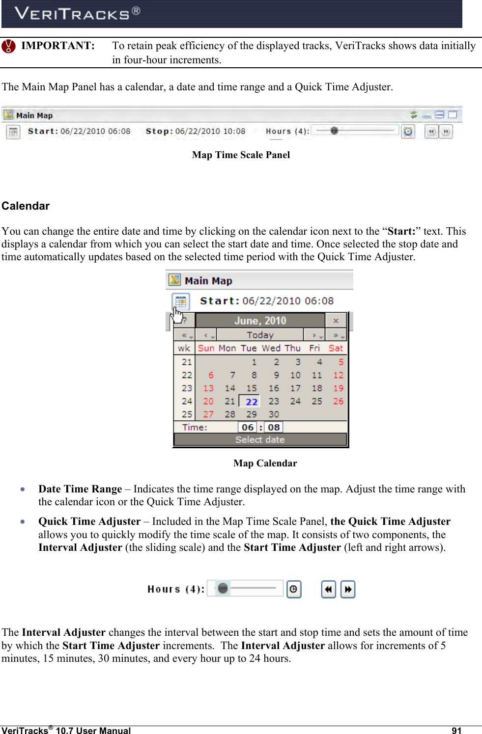  VeriTracks® 10.7 User Manual  91    IMPORTANT:  To retain peak efficiency of the displayed tracks, VeriTracks shows data initially in four-hour increments. The Main Map Panel has a calendar, a date and time range and a Quick Time Adjuster.  Map Time Scale Panel  Calendar  You can change the entire date and time by clicking on the calendar icon next to the “Start:” text. This displays a calendar from which you can select the start date and time. Once selected the stop date and time automatically updates based on the selected time period with the Quick Time Adjuster.                     Map Calendar  Date Time Range – Indicates the time range displayed on the map. Adjust the time range with the calendar icon or the Quick Time Adjuster.  Quick Time Adjuster – Included in the Map Time Scale Panel, the Quick Time Adjuster allows you to quickly modify the time scale of the map. It consists of two components, the Interval Adjuster (the sliding scale) and the Start Time Adjuster (left and right arrows).     The Interval Adjuster changes the interval between the start and stop time and sets the amount of time by which the Start Time Adjuster increments.  The Interval Adjuster allows for increments of 5 minutes, 15 minutes, 30 minutes, and every hour up to 24 hours. 