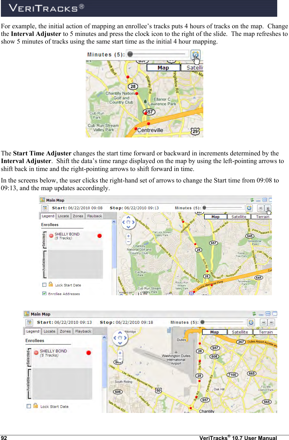  92  VeriTracks® 10.7 User Manual For example, the initial action of mapping an enrollee’s tracks puts 4 hours of tracks on the map.  Change the Interval Adjuster to 5 minutes and press the clock icon to the right of the slide.  The map refreshes to show 5 minutes of tracks using the same start time as the initial 4 hour mapping.      The Start Time Adjuster changes the start time forward or backward in increments determined by the Interval Adjuster.  Shift the data’s time range displayed on the map by using the left-pointing arrows to shift back in time and the right-pointing arrows to shift forward in time. In the screens below, the user clicks the right-hand set of arrows to change the Start time from 09:08 to 09:13, and the map updates accordingly.    