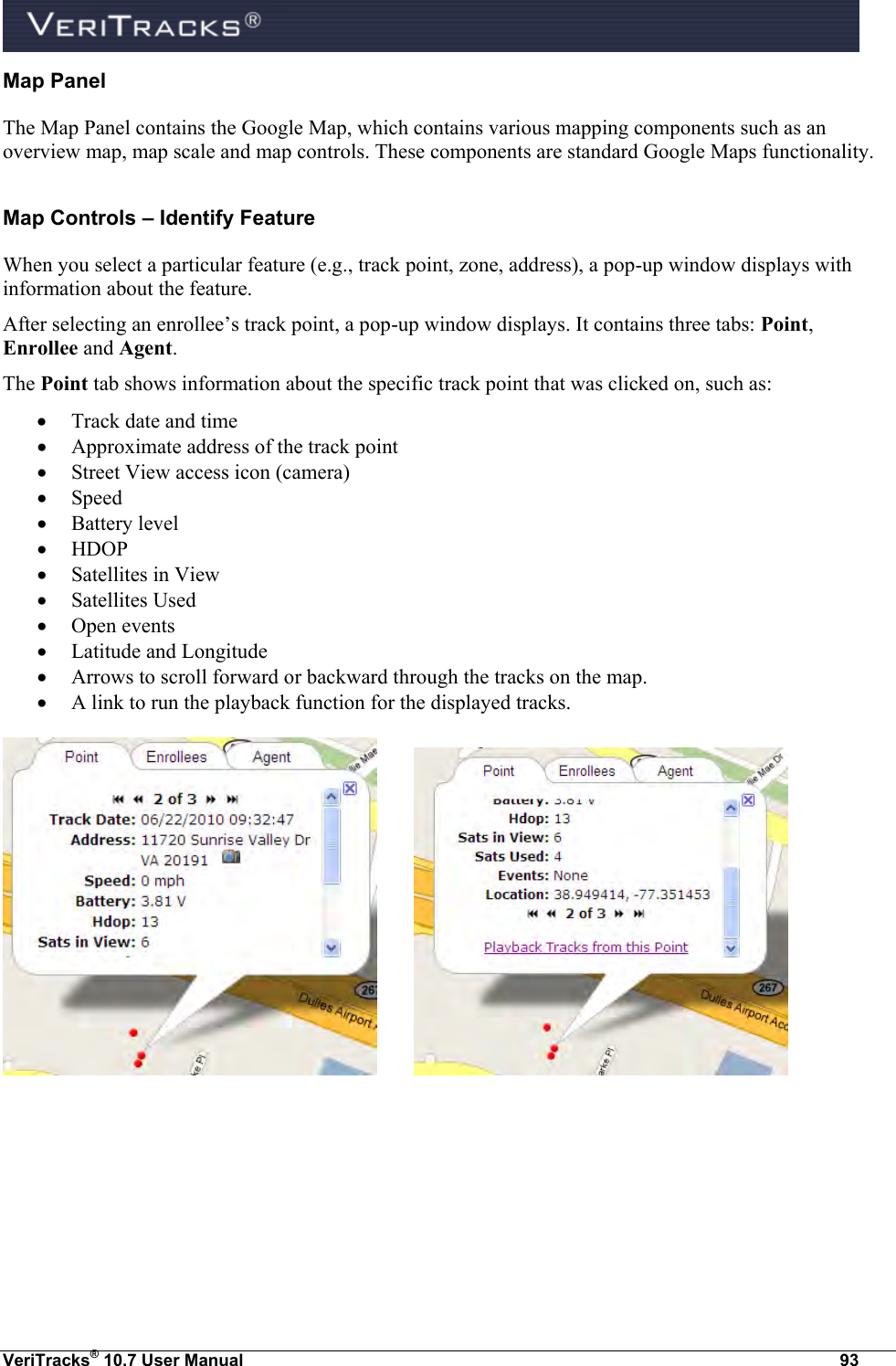  VeriTracks® 10.7 User Manual  93 Map Panel The Map Panel contains the Google Map, which contains various mapping components such as an overview map, map scale and map controls. These components are standard Google Maps functionality. Map Controls – Identify Feature When you select a particular feature (e.g., track point, zone, address), a pop-up window displays with information about the feature. After selecting an enrollee’s track point, a pop-up window displays. It contains three tabs: Point, Enrollee and Agent.  The Point tab shows information about the specific track point that was clicked on, such as:  Track date and time  Approximate address of the track point  Street View access icon (camera)  Speed  Battery level  HDOP  Satellites in View  Satellites Used  Open events  Latitude and Longitude  Arrows to scroll forward or backward through the tracks on the map.  A link to run the playback function for the displayed tracks.      