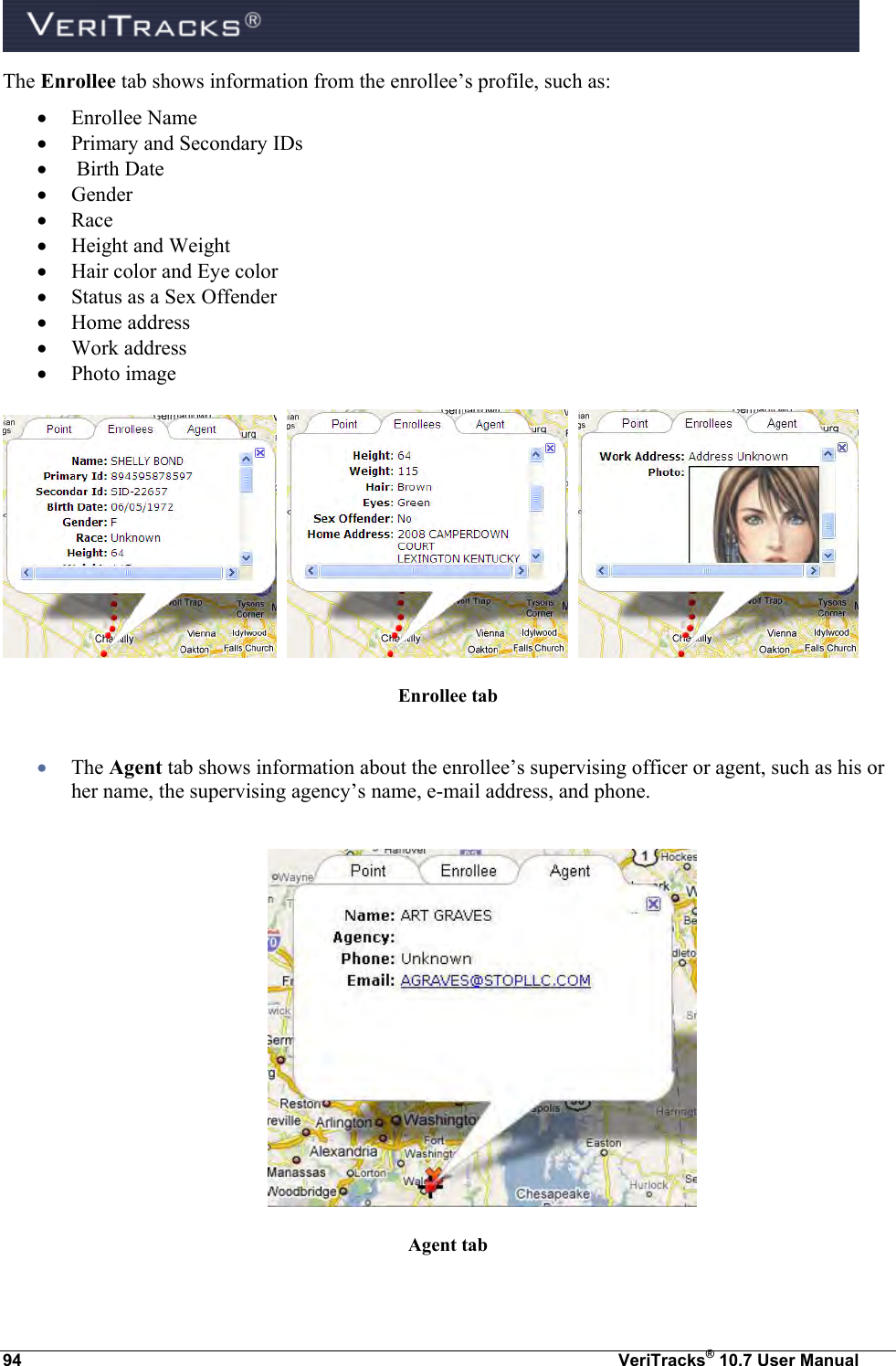  94  VeriTracks® 10.7 User Manual The Enrollee tab shows information from the enrollee’s profile, such as:  Enrollee Name  Primary and Secondary IDs   Birth Date  Gender  Race  Height and Weight  Hair color and Eye color  Status as a Sex Offender  Home address   Work address   Photo image         Enrollee tab   The Agent tab shows information about the enrollee’s supervising officer or agent, such as his or her name, the supervising agency’s name, e-mail address, and phone.   Agent tab  