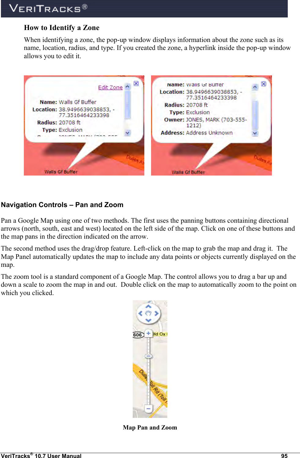  VeriTracks® 10.7 User Manual  95 How to Identify a Zone When identifying a zone, the pop-up window displays information about the zone such as its name, location, radius, and type. If you created the zone, a hyperlink inside the pop-up window allows you to edit it.         Navigation Controls – Pan and Zoom Pan a Google Map using one of two methods. The first uses the panning buttons containing directional arrows (north, south, east and west) located on the left side of the map. Click on one of these buttons and the map pans in the direction indicated on the arrow.   The second method uses the drag/drop feature. Left-click on the map to grab the map and drag it.  The Map Panel automatically updates the map to include any data points or objects currently displayed on the map. The zoom tool is a standard component of a Google Map. The control allows you to drag a bar up and down a scale to zoom the map in and out.  Double click on the map to automatically zoom to the point on which you clicked.  Map Pan and Zoom 