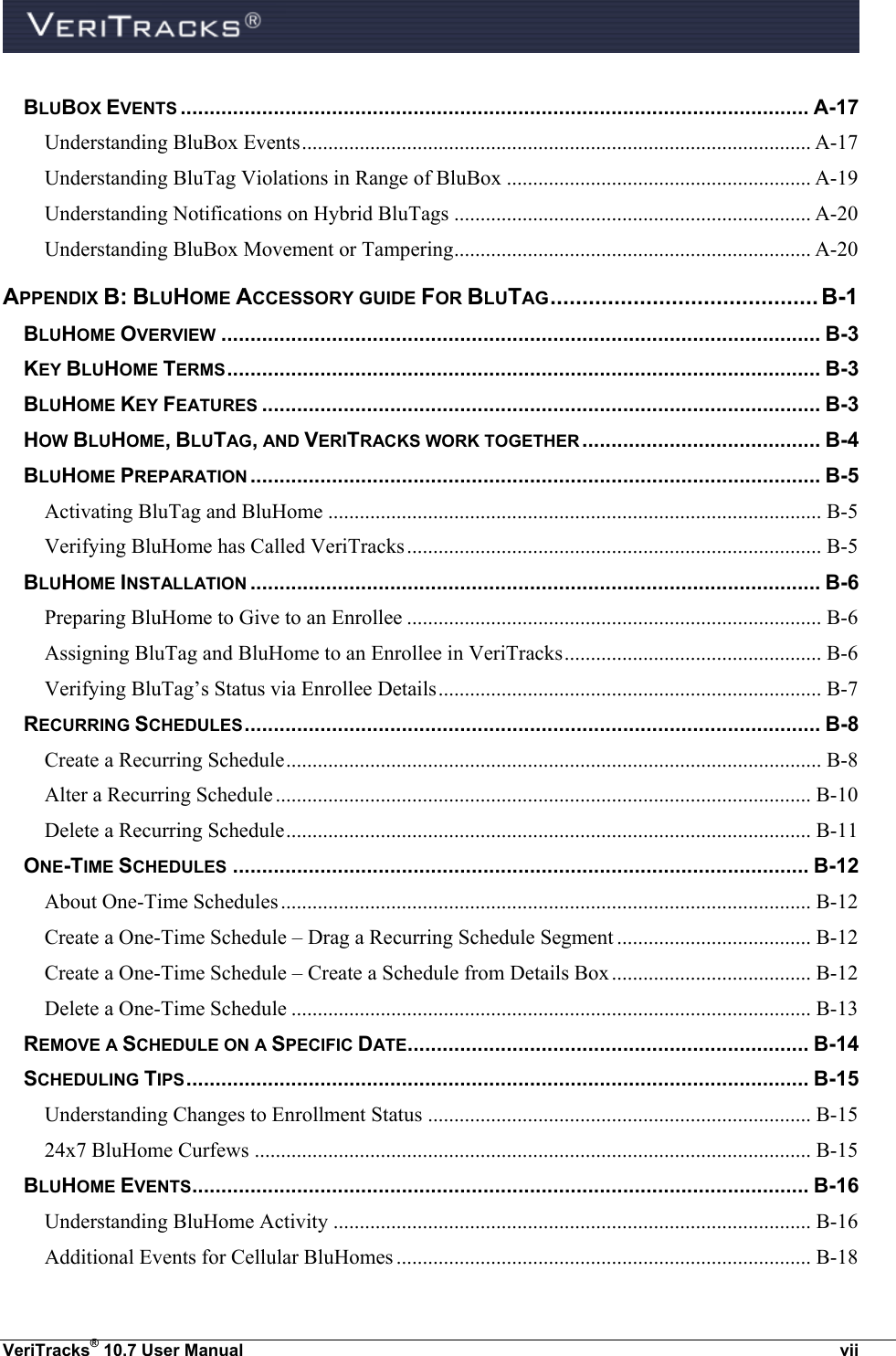  VeriTracks® 10.7 User Manual  vii BLUBOX EVENTS ............................................................................................................ A-17 Understanding BluBox Events ................................................................................................. A-17 Understanding BluTag Violations in Range of BluBox .......................................................... A-19 Understanding Notifications on Hybrid BluTags .................................................................... A-20 Understanding BluBox Movement or Tampering .................................................................... A-20 APPENDIX B: BLUHOME ACCESSORY GUIDE FOR BLUTAG .......................................... B-1 BLUHOME OVERVIEW ....................................................................................................... B-3 KEY BLUHOME TERMS ...................................................................................................... B-3 BLUHOME KEY FEATURES ................................................................................................ B-3 HOW BLUHOME, BLUTAG, AND VERITRACKS WORK TOGETHER ......................................... B-4 BLUHOME PREPARATION .................................................................................................. B-5 Activating BluTag and BluHome .............................................................................................. B-5 Verifying BluHome has Called VeriTracks ............................................................................... B-5 BLUHOME INSTALLATION .................................................................................................. B-6 Preparing BluHome to Give to an Enrollee ............................................................................... B-6 Assigning BluTag and BluHome to an Enrollee in VeriTracks ................................................. B-6 Verifying BluTag’s Status via Enrollee Details ......................................................................... B-7 RECURRING SCHEDULES ................................................................................................... B-8 Create a Recurring Schedule ...................................................................................................... B-8 Alter a Recurring Schedule ...................................................................................................... B-10 Delete a Recurring Schedule .................................................................................................... B-11 ONE-TIME SCHEDULES ................................................................................................... B-12 About One-Time Schedules ..................................................................................................... B-12 Create a One-Time Schedule – Drag a Recurring Schedule Segment ..................................... B-12 Create a One-Time Schedule – Create a Schedule from Details Box ...................................... B-12 Delete a One-Time Schedule ................................................................................................... B-13 REMOVE A SCHEDULE ON A SPECIFIC DATE ..................................................................... B-14 SCHEDULING TIPS ........................................................................................................... B-15 Understanding Changes to Enrollment Status ......................................................................... B-15 24x7 BluHome Curfews .......................................................................................................... B-15 BLUHOME EVENTS .......................................................................................................... B-16 Understanding BluHome Activity ........................................................................................... B-16 Additional Events for Cellular BluHomes ............................................................................... B-18 