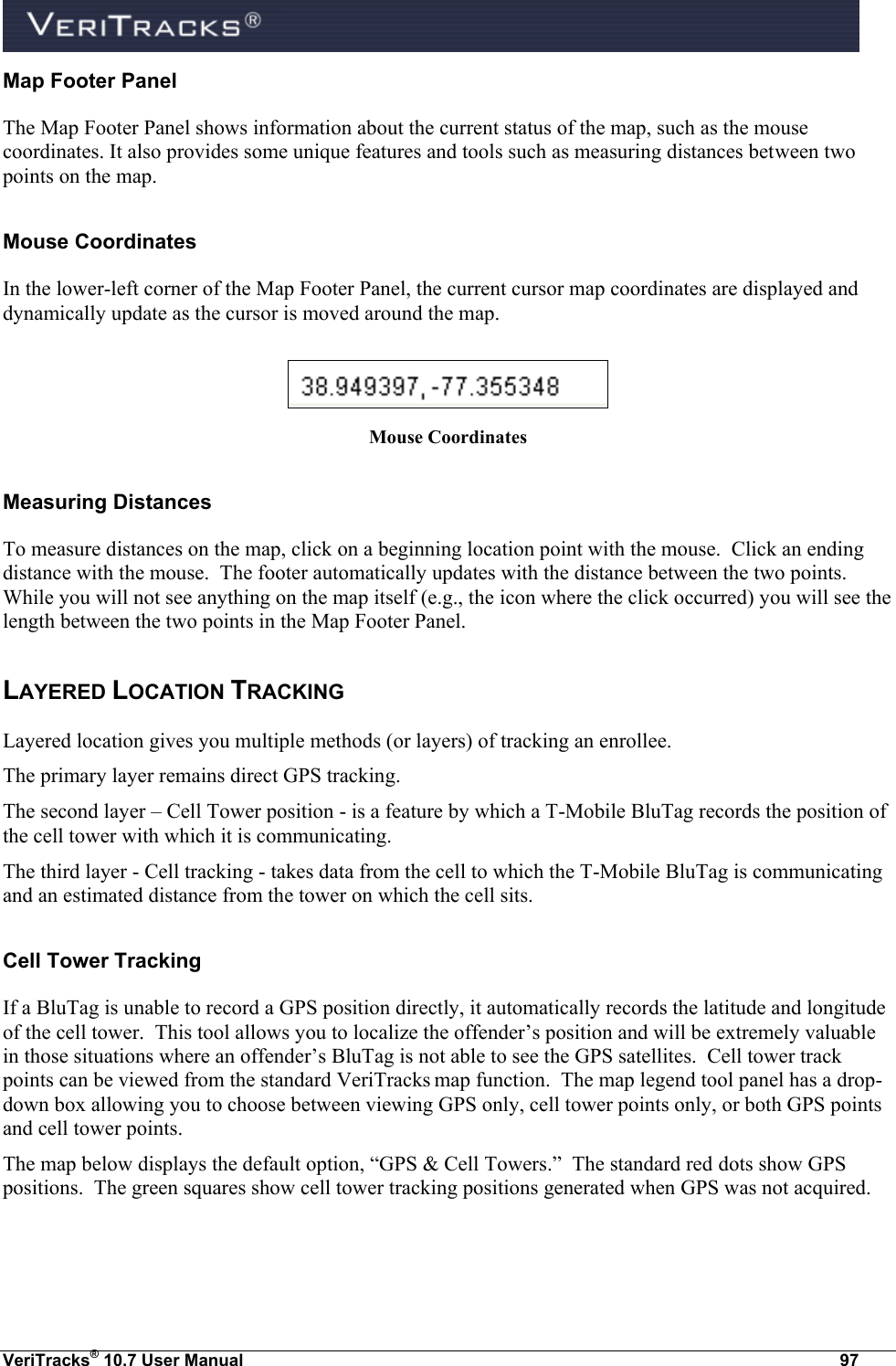  VeriTracks® 10.7 User Manual  97 Map Footer Panel The Map Footer Panel shows information about the current status of the map, such as the mouse coordinates. It also provides some unique features and tools such as measuring distances between two points on the map. Mouse Coordinates In the lower-left corner of the Map Footer Panel, the current cursor map coordinates are displayed and dynamically update as the cursor is moved around the map.   Mouse Coordinates Measuring Distances To measure distances on the map, click on a beginning location point with the mouse.  Click an ending distance with the mouse.  The footer automatically updates with the distance between the two points. While you will not see anything on the map itself (e.g., the icon where the click occurred) you will see the length between the two points in the Map Footer Panel. LAYERED LOCATION TRACKING Layered location gives you multiple methods (or layers) of tracking an enrollee.   The primary layer remains direct GPS tracking.   The second layer – Cell Tower position - is a feature by which a T-Mobile BluTag records the position of the cell tower with which it is communicating.   The third layer - Cell tracking - takes data from the cell to which the T-Mobile BluTag is communicating and an estimated distance from the tower on which the cell sits. Cell Tower Tracking If a BluTag is unable to record a GPS position directly, it automatically records the latitude and longitude of the cell tower.  This tool allows you to localize the offender’s position and will be extremely valuable in those situations where an offender’s BluTag is not able to see the GPS satellites.  Cell tower track points can be viewed from the standard VeriTracks map function.  The map legend tool panel has a drop-down box allowing you to choose between viewing GPS only, cell tower points only, or both GPS points and cell tower points.  The map below displays the default option, “GPS &amp; Cell Towers.”  The standard red dots show GPS positions.  The green squares show cell tower tracking positions generated when GPS was not acquired.  