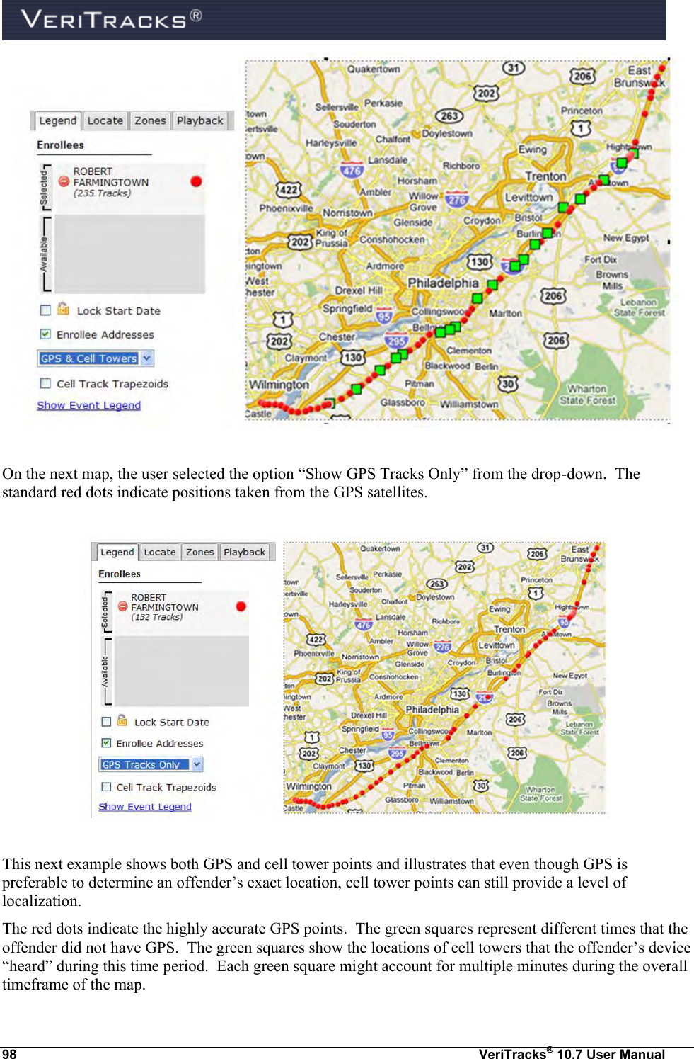  98  VeriTracks® 10.7 User Manual   On the next map, the user selected the option “Show GPS Tracks Only” from the drop-down.  The standard red dots indicate positions taken from the GPS satellites.    This next example shows both GPS and cell tower points and illustrates that even though GPS is preferable to determine an offender’s exact location, cell tower points can still provide a level of localization.   The red dots indicate the highly accurate GPS points.  The green squares represent different times that the offender did not have GPS.  The green squares show the locations of cell towers that the offender’s device “heard” during this time period.  Each green square might account for multiple minutes during the overall timeframe of the map. 