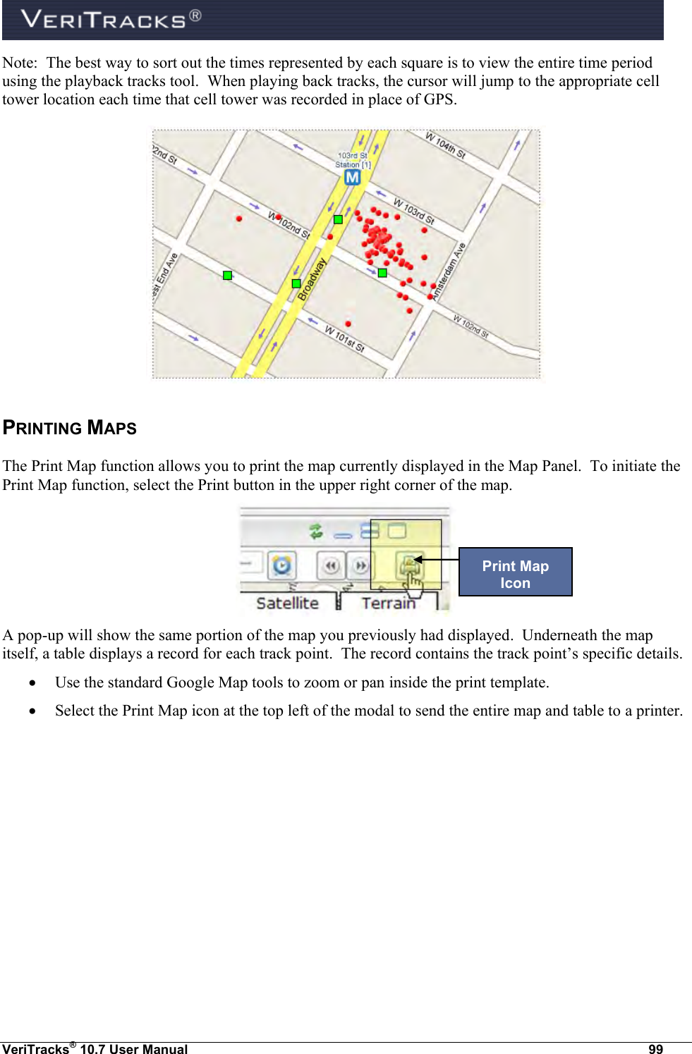  VeriTracks® 10.7 User Manual  99 Note:  The best way to sort out the times represented by each square is to view the entire time period using the playback tracks tool.  When playing back tracks, the cursor will jump to the appropriate cell tower location each time that cell tower was recorded in place of GPS.  PRINTING MAPS The Print Map function allows you to print the map currently displayed in the Map Panel.  To initiate the Print Map function, select the Print button in the upper right corner of the map.  A pop-up will show the same portion of the map you previously had displayed.  Underneath the map itself, a table displays a record for each track point.  The record contains the track point’s specific details.  Use the standard Google Map tools to zoom or pan inside the print template.  Select the Print Map icon at the top left of the modal to send the entire map and table to a printer.  Print Map Icon 