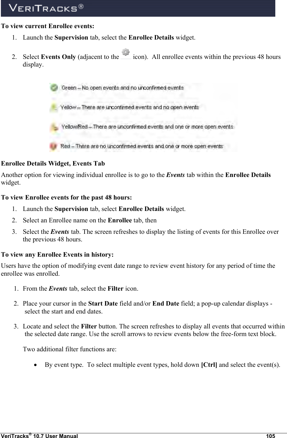  VeriTracks® 10.7 User Manual  105 To view current Enrollee events: 1. Launch the Supervision tab, select the Enrollee Details widget. 2. Select Events Only (adjacent to the   icon).  All enrollee events within the previous 48 hours display.   Enrollee Details Widget, Events Tab Another option for viewing individual enrollee is to go to the Events tab within the Enrollee Details widget.  To view Enrollee events for the past 48 hours: 1. Launch the Supervision tab, select Enrollee Details widget. 2. Select an Enrollee name on the Enrollee tab, then 3. Select the Events tab. The screen refreshes to display the listing of events for this Enrollee over the previous 48 hours. To view any Enrollee Events in history: Users have the option of modifying event date range to review event history for any period of time the enrollee was enrolled.  1. From the Events tab, select the Filter icon.   2. Place your cursor in the Start Date field and/or End Date field; a pop-up calendar displays - select the start and end dates. 3. Locate and select the Filter button. The screen refreshes to display all events that occurred within the selected date range. Use the scroll arrows to review events below the free-form text block. Two additional filter functions are:  By event type.  To select multiple event types, hold down [Ctrl] and select the event(s).  