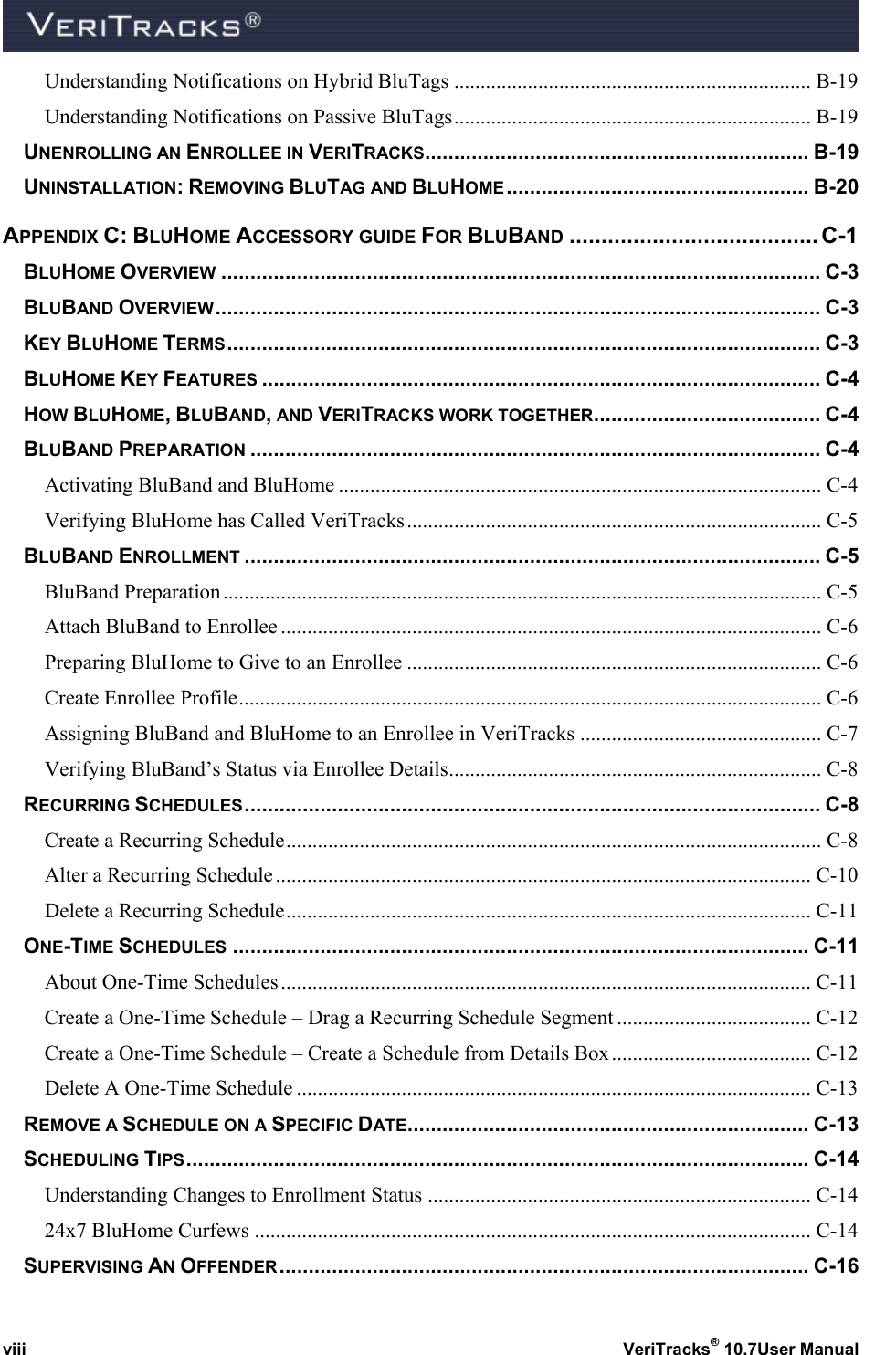  viii  VeriTracks® 10.7User Manual Understanding Notifications on Hybrid BluTags .................................................................... B-19 Understanding Notifications on Passive BluTags .................................................................... B-19 UNENROLLING AN ENROLLEE IN VERITRACKS.................................................................. B-19 UNINSTALLATION: REMOVING BLUTAG AND BLUHOME .................................................... B-20 APPENDIX C: BLUHOME ACCESSORY GUIDE FOR BLUBAND ....................................... C-1 BLUHOME OVERVIEW ....................................................................................................... C-3 BLUBAND OVERVIEW ........................................................................................................ C-3 KEY BLUHOME TERMS ...................................................................................................... C-3 BLUHOME KEY FEATURES ................................................................................................ C-4 HOW BLUHOME, BLUBAND, AND VERITRACKS WORK TOGETHER ....................................... C-4 BLUBAND PREPARATION .................................................................................................. C-4 Activating BluBand and BluHome ............................................................................................ C-4 Verifying BluHome has Called VeriTracks ............................................................................... C-5 BLUBAND ENROLLMENT ................................................................................................... C-5 BluBand Preparation .................................................................................................................. C-5 Attach BluBand to Enrollee ....................................................................................................... C-6 Preparing BluHome to Give to an Enrollee ............................................................................... C-6 Create Enrollee Profile ............................................................................................................... C-6 Assigning BluBand and BluHome to an Enrollee in VeriTracks .............................................. C-7 Verifying BluBand’s Status via Enrollee Details ....................................................................... C-8 RECURRING SCHEDULES ................................................................................................... C-8 Create a Recurring Schedule ...................................................................................................... C-8 Alter a Recurring Schedule ...................................................................................................... C-10 Delete a Recurring Schedule .................................................................................................... C-11 ONE-TIME SCHEDULES ................................................................................................... C-11 About One-Time Schedules ..................................................................................................... C-11 Create a One-Time Schedule – Drag a Recurring Schedule Segment ..................................... C-12 Create a One-Time Schedule – Create a Schedule from Details Box ...................................... C-12 Delete A One-Time Schedule .................................................................................................. C-13 REMOVE A SCHEDULE ON A SPECIFIC DATE ..................................................................... C-13 SCHEDULING TIPS ........................................................................................................... C-14 Understanding Changes to Enrollment Status ......................................................................... C-14 24x7 BluHome Curfews .......................................................................................................... C-14 SUPERVISING AN OFFENDER ........................................................................................... C-16 