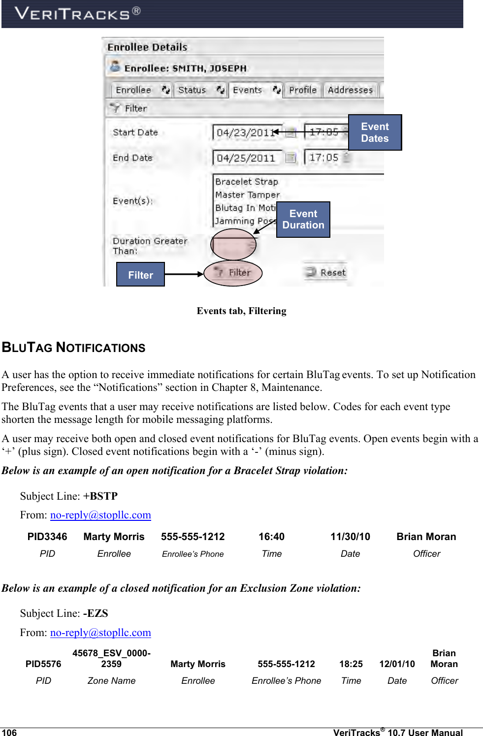  106  VeriTracks® 10.7 User Manual    Events tab, Filtering BLUTAG NOTIFICATIONS  A user has the option to receive immediate notifications for certain BluTag events. To set up Notification Preferences, see the “Notifications” section in Chapter 8, Maintenance. The BluTag events that a user may receive notifications are listed below. Codes for each event type shorten the message length for mobile messaging platforms.   A user may receive both open and closed event notifications for BluTag events. Open events begin with a ‘+’ (plus sign). Closed event notifications begin with a ‘-’ (minus sign).  Below is an example of an open notification for a Bracelet Strap violation: Subject Line: +BSTP From: no-reply@stopllc.com PID3346 Marty Morris 555-555-1212 16:40 11/30/10 Brian Moran PID Enrollee Enrollee’s Phone Time Date Officer  Below is an example of a closed notification for an Exclusion Zone violation: Subject Line: -EZS From: no-reply@stopllc.com PID5576 45678_ESV_0000-2359 Marty Morris 555-555-1212 18:25 12/01/10 Brian Moran PID Zone Name Enrollee Enrollee’s Phone Time Date Officer Event Duration Event Dates Filter 