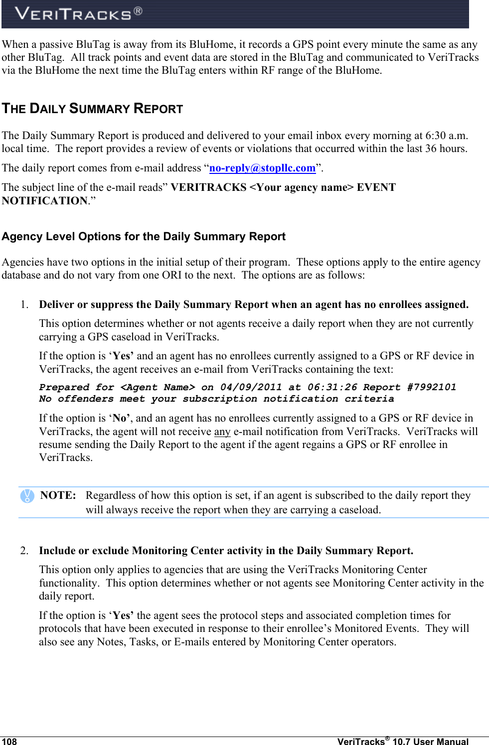  108  VeriTracks® 10.7 User Manual When a passive BluTag is away from its BluHome, it records a GPS point every minute the same as any other BluTag.  All track points and event data are stored in the BluTag and communicated to VeriTracks via the BluHome the next time the BluTag enters within RF range of the BluHome. THE DAILY SUMMARY REPORT The Daily Summary Report is produced and delivered to your email inbox every morning at 6:30 a.m. local time.  The report provides a review of events or violations that occurred within the last 36 hours.   The daily report comes from e-mail address “no-reply@stopllc.com”. The subject line of the e-mail reads” VERITRACKS &lt;Your agency name&gt; EVENT NOTIFICATION.” Agency Level Options for the Daily Summary Report Agencies have two options in the initial setup of their program.  These options apply to the entire agency database and do not vary from one ORI to the next.  The options are as follows:  1. Deliver or suppress the Daily Summary Report when an agent has no enrollees assigned. This option determines whether or not agents receive a daily report when they are not currently carrying a GPS caseload in VeriTracks.   If the option is ‘Yes’ and an agent has no enrollees currently assigned to a GPS or RF device in VeriTracks, the agent receives an e-mail from VeriTracks containing the text: Prepared for &lt;Agent Name&gt; on 04/09/2011 at 06:31:26 Report #7992101 No offenders meet your subscription notification criteria If the option is ‘No’, and an agent has no enrollees currently assigned to a GPS or RF device in VeriTracks, the agent will not receive any e-mail notification from VeriTracks.  VeriTracks will resume sending the Daily Report to the agent if the agent regains a GPS or RF enrollee in VeriTracks.     NOTE:   Regardless of how this option is set, if an agent is subscribed to the daily report they       will always receive the report when they are carrying a caseload.  2. Include or exclude Monitoring Center activity in the Daily Summary Report. This option only applies to agencies that are using the VeriTracks Monitoring Center functionality.  This option determines whether or not agents see Monitoring Center activity in the daily report.   If the option is ‘Yes’ the agent sees the protocol steps and associated completion times for protocols that have been executed in response to their enrollee’s Monitored Events.  They will also see any Notes, Tasks, or E-mails entered by Monitoring Center operators. 