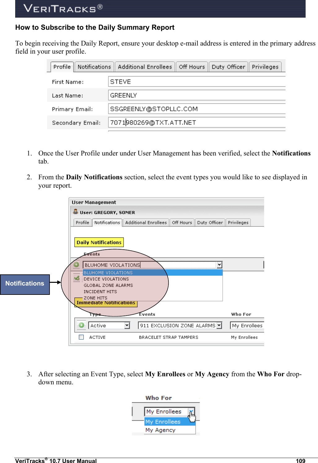  VeriTracks® 10.7 User Manual  109 How to Subscribe to the Daily Summary Report To begin receiving the Daily Report, ensure your desktop e-mail address is entered in the primary address field in your user profile.   1. Once the User Profile under under User Management has been verified, select the Notifications tab. 2. From the Daily Notifications section, select the event types you would like to see displayed in your report.   3. After selecting an Event Type, select My Enrollees or My Agency from the Who For drop-down menu.    Notifications 