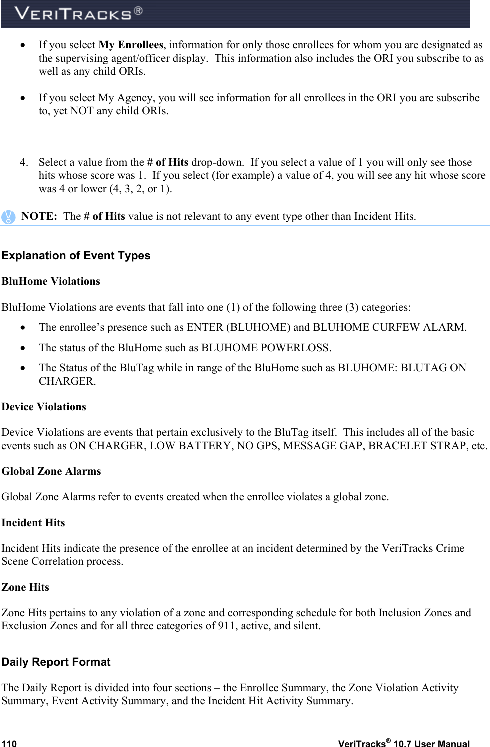  110  VeriTracks® 10.7 User Manual  If you select My Enrollees, information for only those enrollees for whom you are designated as the supervising agent/officer display.  This information also includes the ORI you subscribe to as well as any child ORIs.  If you select My Agency, you will see information for all enrollees in the ORI you are subscribe to, yet NOT any child ORIs.  4. Select a value from the # of Hits drop-down.  If you select a value of 1 you will only see those hits whose score was 1.  If you select (for example) a value of 4, you will see any hit whose score was 4 or lower (4, 3, 2, or 1).    NOTE:  The # of Hits value is not relevant to any event type other than Incident Hits. Explanation of Event Types BluHome Violations BluHome Violations are events that fall into one (1) of the following three (3) categories:  The enrollee’s presence such as ENTER (BLUHOME) and BLUHOME CURFEW ALARM.  The status of the BluHome such as BLUHOME POWERLOSS.  The Status of the BluTag while in range of the BluHome such as BLUHOME: BLUTAG ON CHARGER. Device Violations Device Violations are events that pertain exclusively to the BluTag itself.  This includes all of the basic events such as ON CHARGER, LOW BATTERY, NO GPS, MESSAGE GAP, BRACELET STRAP, etc. Global Zone Alarms Global Zone Alarms refer to events created when the enrollee violates a global zone. Incident Hits Incident Hits indicate the presence of the enrollee at an incident determined by the VeriTracks Crime Scene Correlation process. Zone Hits Zone Hits pertains to any violation of a zone and corresponding schedule for both Inclusion Zones and Exclusion Zones and for all three categories of 911, active, and silent. Daily Report Format The Daily Report is divided into four sections – the Enrollee Summary, the Zone Violation Activity Summary, Event Activity Summary, and the Incident Hit Activity Summary. 