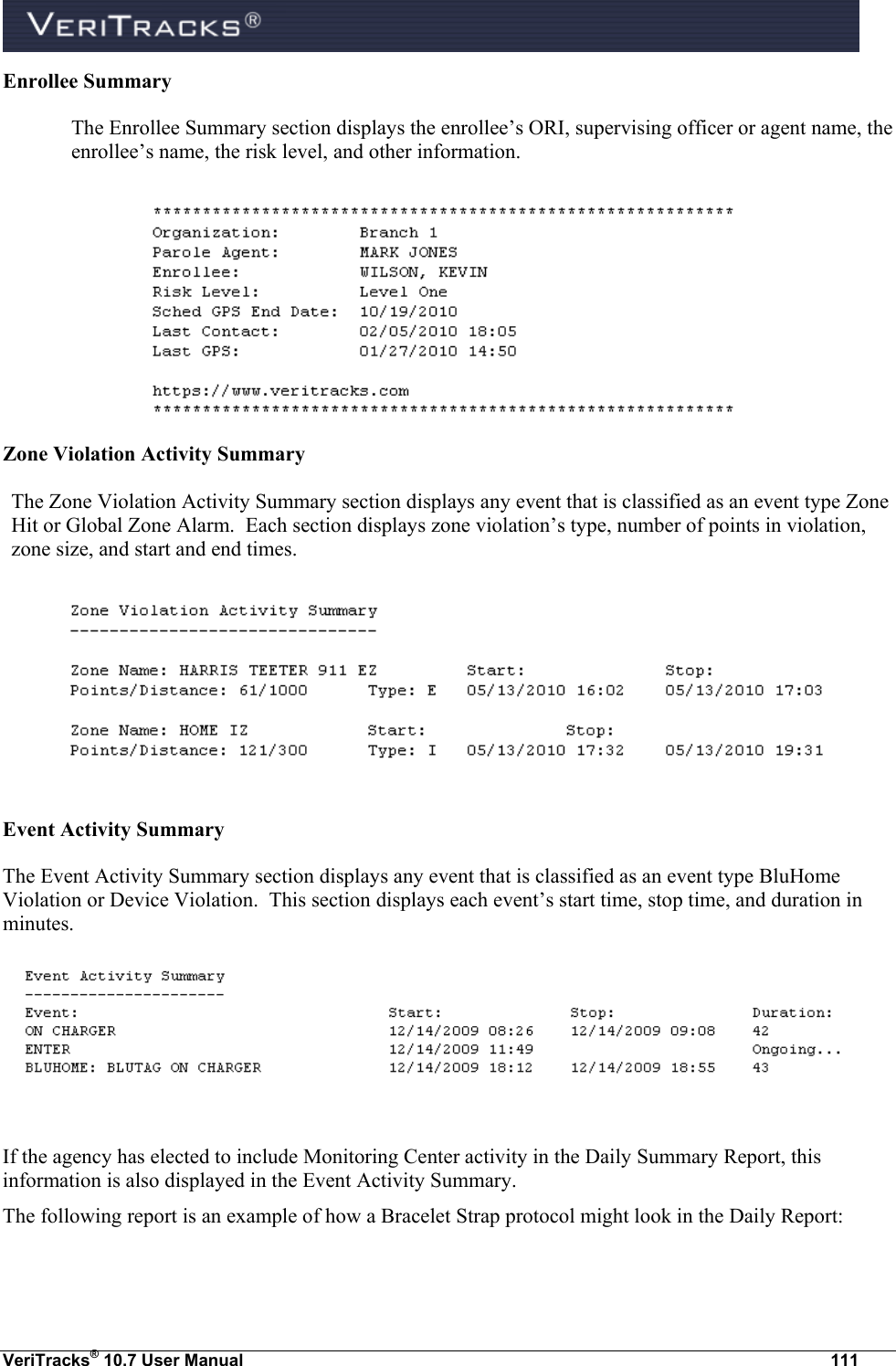  VeriTracks® 10.7 User Manual  111 Enrollee Summary The Enrollee Summary section displays the enrollee’s ORI, supervising officer or agent name, the enrollee’s name, the risk level, and other information.  Zone Violation Activity Summary The Zone Violation Activity Summary section displays any event that is classified as an event type Zone Hit or Global Zone Alarm.  Each section displays zone violation’s type, number of points in violation, zone size, and start and end times.      Event Activity Summary  The Event Activity Summary section displays any event that is classified as an event type BluHome Violation or Device Violation.  This section displays each event’s start time, stop time, and duration in minutes.   If the agency has elected to include Monitoring Center activity in the Daily Summary Report, this information is also displayed in the Event Activity Summary.   The following report is an example of how a Bracelet Strap protocol might look in the Daily Report:  