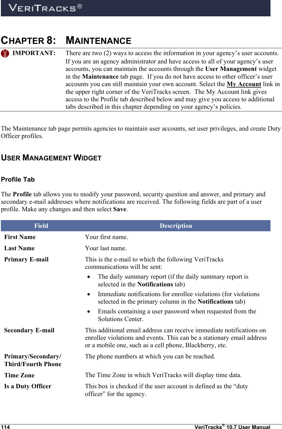  114  VeriTracks® 10.7 User Manual  CHAPTER 8:  MAINTENANCE    IMPORTANT:  There are two (2) ways to access the information in your agency’s user accounts.  If you are an agency administrator and have access to all of your agency’s user accounts, you can maintain the accounts through the User Management widget in the Maintenance tab page.  If you do not have access to other officer’s user accounts you can still maintain your own account. Select the My Account link in the upper right corner of the VeriTracks screen.  The My Account link gives access to the Profile tab described below and may give you access to additional tabs described in this chapter depending on your agency’s policies. The Maintenance tab page permits agencies to maintain user accounts, set user privileges, and create Duty Officer profiles.  USER MANAGEMENT WIDGET Profile Tab The Profile tab allows you to modify your password, security question and answer, and primary and secondary e-mail addresses where notifications are received. The following fields are part of a user profile. Make any changes and then select Save. Field Description First Name Your first name. Last Name Your last name. Primary E-mail This is the e-mail to which the following VeriTracks communications will be sent:  The daily summary report (if the daily summary report is selected in the Notifications tab)  Immediate notifications for enrollee violations (for violations selected in the primary column in the Notifications tab)  Emails containing a user password when requested from the Solutions Center. Secondary E-mail This additional email address can receive immediate notifications on enrollee violations and events. This can be a stationary email address or a mobile one, such as a cell phone, Blackberry, etc. Primary/Secondary/ Third/Fourth Phone The phone numbers at which you can be reached. Time Zone The Time Zone in which VeriTracks will display time data. Is a Duty Officer This box is checked if the user account is defined as the “duty officer” for the agency. 