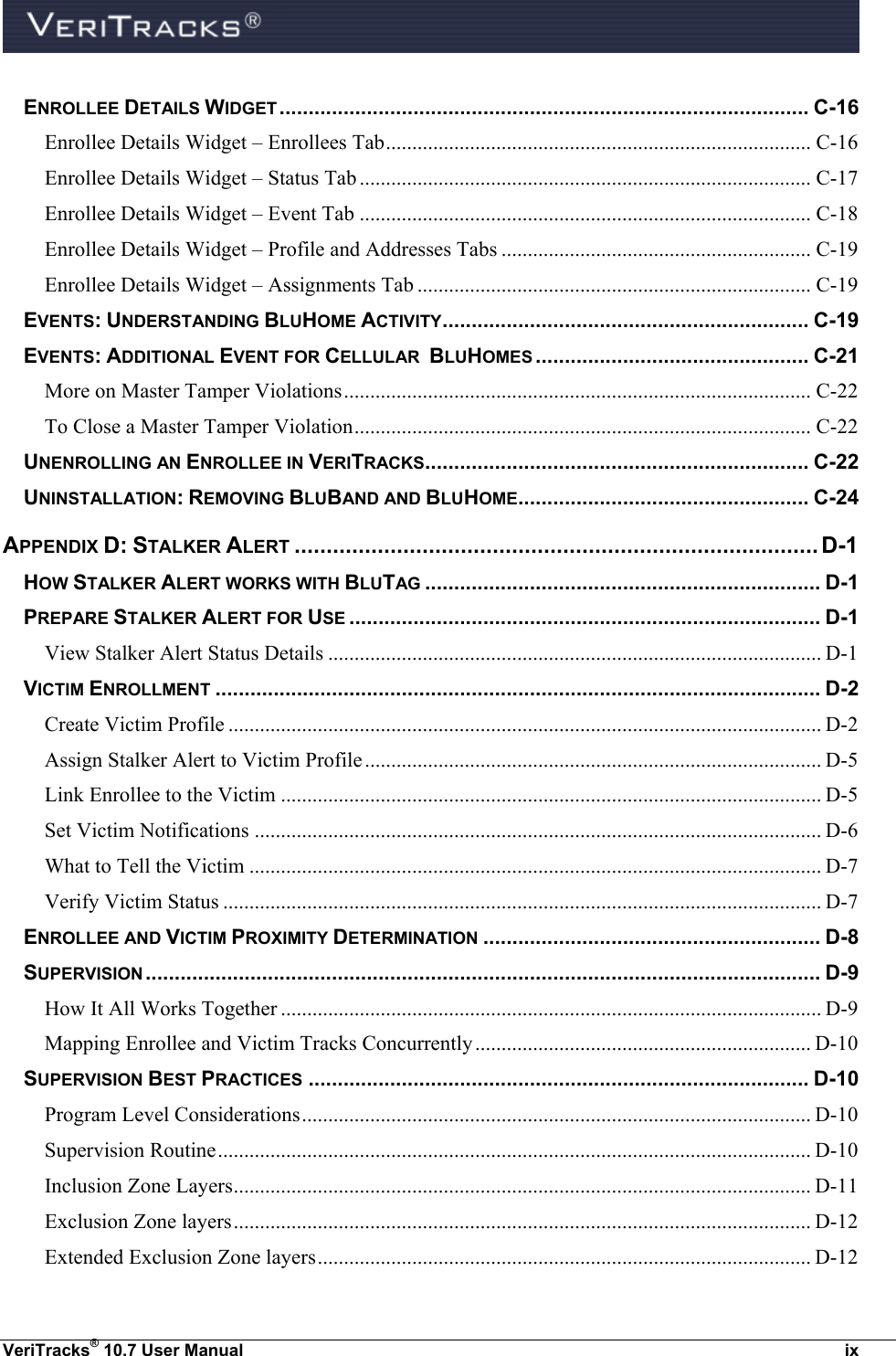  VeriTracks® 10.7 User Manual  ix ENROLLEE DETAILS WIDGET ........................................................................................... C-16 Enrollee Details Widget – Enrollees Tab ................................................................................. C-16 Enrollee Details Widget – Status Tab ...................................................................................... C-17 Enrollee Details Widget – Event Tab ...................................................................................... C-18 Enrollee Details Widget – Profile and Addresses Tabs ........................................................... C-19 Enrollee Details Widget – Assignments Tab ........................................................................... C-19 EVENTS: UNDERSTANDING BLUHOME ACTIVITY ............................................................... C-19 EVENTS: ADDITIONAL EVENT FOR CELLULAR  BLUHOMES ............................................... C-21 More on Master Tamper Violations ......................................................................................... C-22 To Close a Master Tamper Violation ....................................................................................... C-22 UNENROLLING AN ENROLLEE IN VERITRACKS.................................................................. C-22 UNINSTALLATION: REMOVING BLUBAND AND BLUHOME.................................................. C-24 APPENDIX D: STALKER ALERT .................................................................................. D-1 HOW STALKER ALERT WORKS WITH BLUTAG .................................................................... D-1 PREPARE STALKER ALERT FOR USE ................................................................................. D-1 View Stalker Alert Status Details .............................................................................................. D-1 VICTIM ENROLLMENT ........................................................................................................ D-2 Create Victim Profile ................................................................................................................. D-2 Assign Stalker Alert to Victim Profile ....................................................................................... D-5 Link Enrollee to the Victim ....................................................................................................... D-5 Set Victim Notifications ............................................................................................................ D-6 What to Tell the Victim ............................................................................................................. D-7 Verify Victim Status .................................................................................................................. D-7 ENROLLEE AND VICTIM PROXIMITY DETERMINATION .......................................................... D-8 SUPERVISION .................................................................................................................... D-9 How It All Works Together ....................................................................................................... D-9 Mapping Enrollee and Victim Tracks Concurrently ................................................................ D-10 SUPERVISION BEST PRACTICES ...................................................................................... D-10 Program Level Considerations ................................................................................................. D-10 Supervision Routine ................................................................................................................. D-10 Inclusion Zone Layers .............................................................................................................. D-11 Exclusion Zone layers .............................................................................................................. D-12 Extended Exclusion Zone layers .............................................................................................. D-12 