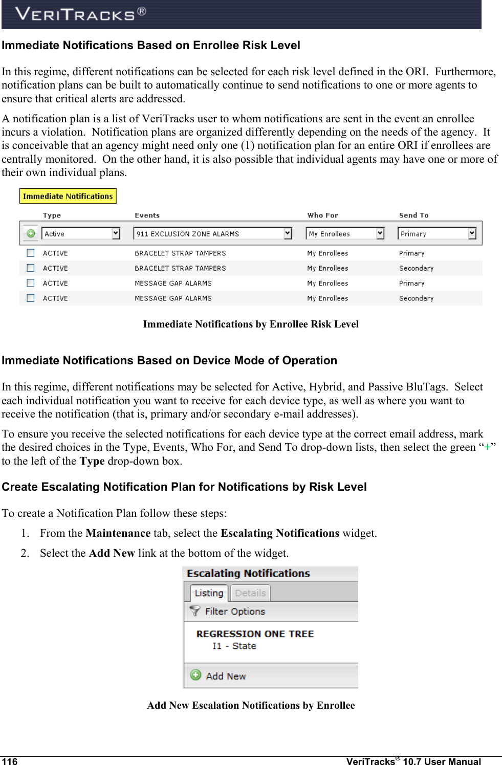  116  VeriTracks® 10.7 User Manual Immediate Notifications Based on Enrollee Risk Level In this regime, different notifications can be selected for each risk level defined in the ORI.  Furthermore, notification plans can be built to automatically continue to send notifications to one or more agents to ensure that critical alerts are addressed.  A notification plan is a list of VeriTracks user to whom notifications are sent in the event an enrollee incurs a violation.  Notification plans are organized differently depending on the needs of the agency.  It is conceivable that an agency might need only one (1) notification plan for an entire ORI if enrollees are centrally monitored.  On the other hand, it is also possible that individual agents may have one or more of their own individual plans.  Immediate Notifications by Enrollee Risk Level Immediate Notifications Based on Device Mode of Operation In this regime, different notifications may be selected for Active, Hybrid, and Passive BluTags.  Select each individual notification you want to receive for each device type, as well as where you want to receive the notification (that is, primary and/or secondary e-mail addresses).  To ensure you receive the selected notifications for each device type at the correct email address, mark the desired choices in the Type, Events, Who For, and Send To drop-down lists, then select the green “+” to the left of the Type drop-down box. Create Escalating Notification Plan for Notifications by Risk Level To create a Notification Plan follow these steps: 1. From the Maintenance tab, select the Escalating Notifications widget. 2. Select the Add New link at the bottom of the widget.  Add New Escalation Notifications by Enrollee  