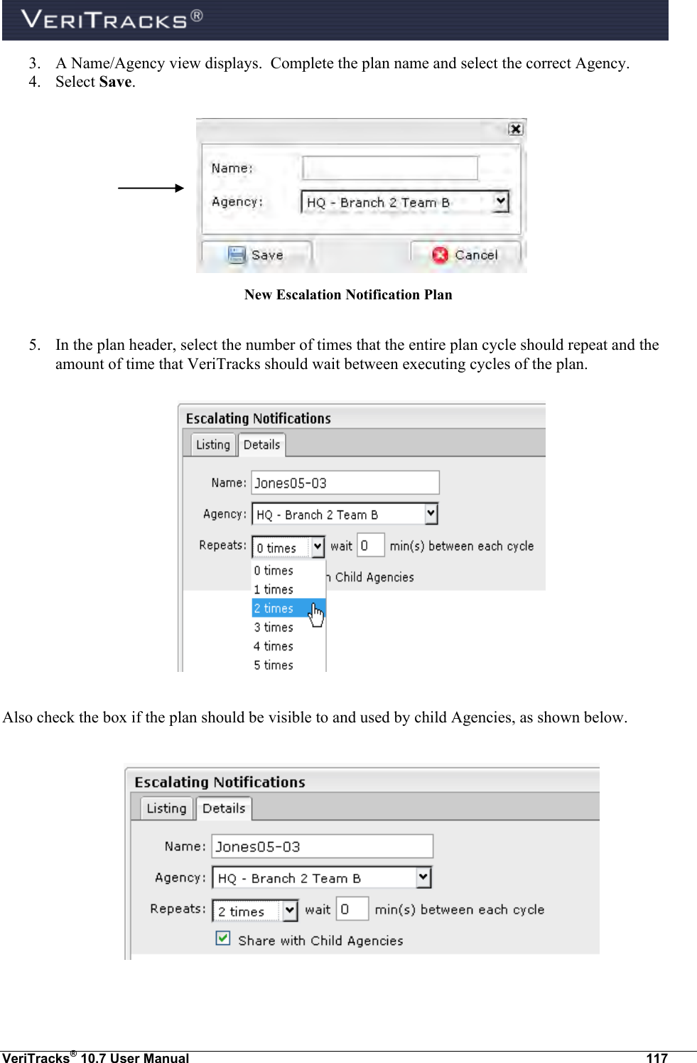  VeriTracks® 10.7 User Manual  117 3. A Name/Agency view displays.  Complete the plan name and select the correct Agency. 4. Select Save.   New Escalation Notification Plan  5. In the plan header, select the number of times that the entire plan cycle should repeat and the amount of time that VeriTracks should wait between executing cycles of the plan.    Also check the box if the plan should be visible to and used by child Agencies, as shown below.    