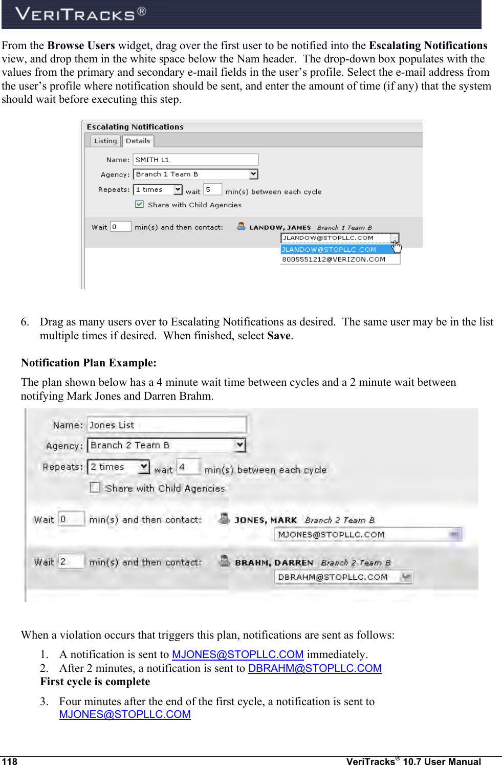  118  VeriTracks® 10.7 User Manual From the Browse Users widget, drag over the first user to be notified into the Escalating Notifications view, and drop them in the white space below the Nam header.  The drop-down box populates with the values from the primary and secondary e-mail fields in the user’s profile. Select the e-mail address from the user’s profile where notification should be sent, and enter the amount of time (if any) that the system should wait before executing this step.    6. Drag as many users over to Escalating Notifications as desired.  The same user may be in the list multiple times if desired.  When finished, select Save.  Notification Plan Example: The plan shown below has a 4 minute wait time between cycles and a 2 minute wait between notifying Mark Jones and Darren Brahm.   When a violation occurs that triggers this plan, notifications are sent as follows: 1. A notification is sent to MJONES@STOPLLC.COM immediately. 2. After 2 minutes, a notification is sent to DBRAHM@STOPLLC.COM First cycle is complete 3. Four minutes after the end of the first cycle, a notification is sent to MJONES@STOPLLC.COM 