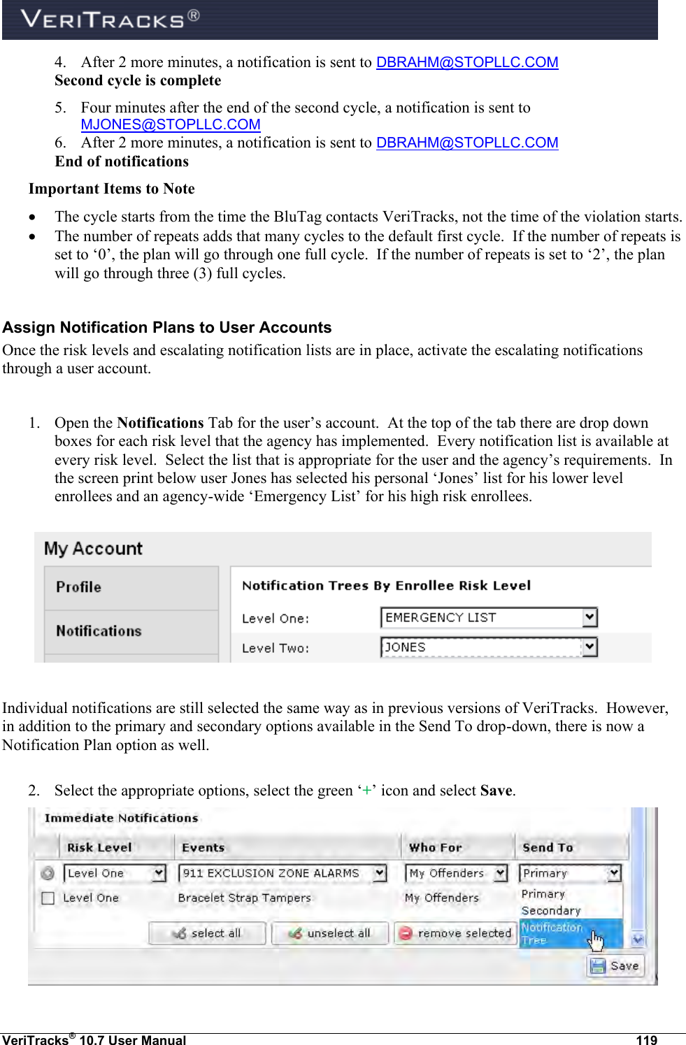  VeriTracks® 10.7 User Manual  119 4. After 2 more minutes, a notification is sent to DBRAHM@STOPLLC.COM Second cycle is complete 5. Four minutes after the end of the second cycle, a notification is sent to MJONES@STOPLLC.COM 6. After 2 more minutes, a notification is sent to DBRAHM@STOPLLC.COM End of notifications Important Items to Note  The cycle starts from the time the BluTag contacts VeriTracks, not the time of the violation starts.  The number of repeats adds that many cycles to the default first cycle.  If the number of repeats is set to ‘0’, the plan will go through one full cycle.  If the number of repeats is set to ‘2’, the plan will go through three (3) full cycles.  Assign Notification Plans to User Accounts Once the risk levels and escalating notification lists are in place, activate the escalating notifications through a user account.  1. Open the Notifications Tab for the user’s account.  At the top of the tab there are drop down boxes for each risk level that the agency has implemented.  Every notification list is available at every risk level.  Select the list that is appropriate for the user and the agency’s requirements.  In the screen print below user Jones has selected his personal ‘Jones’ list for his lower level enrollees and an agency-wide ‘Emergency List’ for his high risk enrollees.    Individual notifications are still selected the same way as in previous versions of VeriTracks.  However, in addition to the primary and secondary options available in the Send To drop-down, there is now a Notification Plan option as well.  2. Select the appropriate options, select the green ‘+’ icon and select Save.  