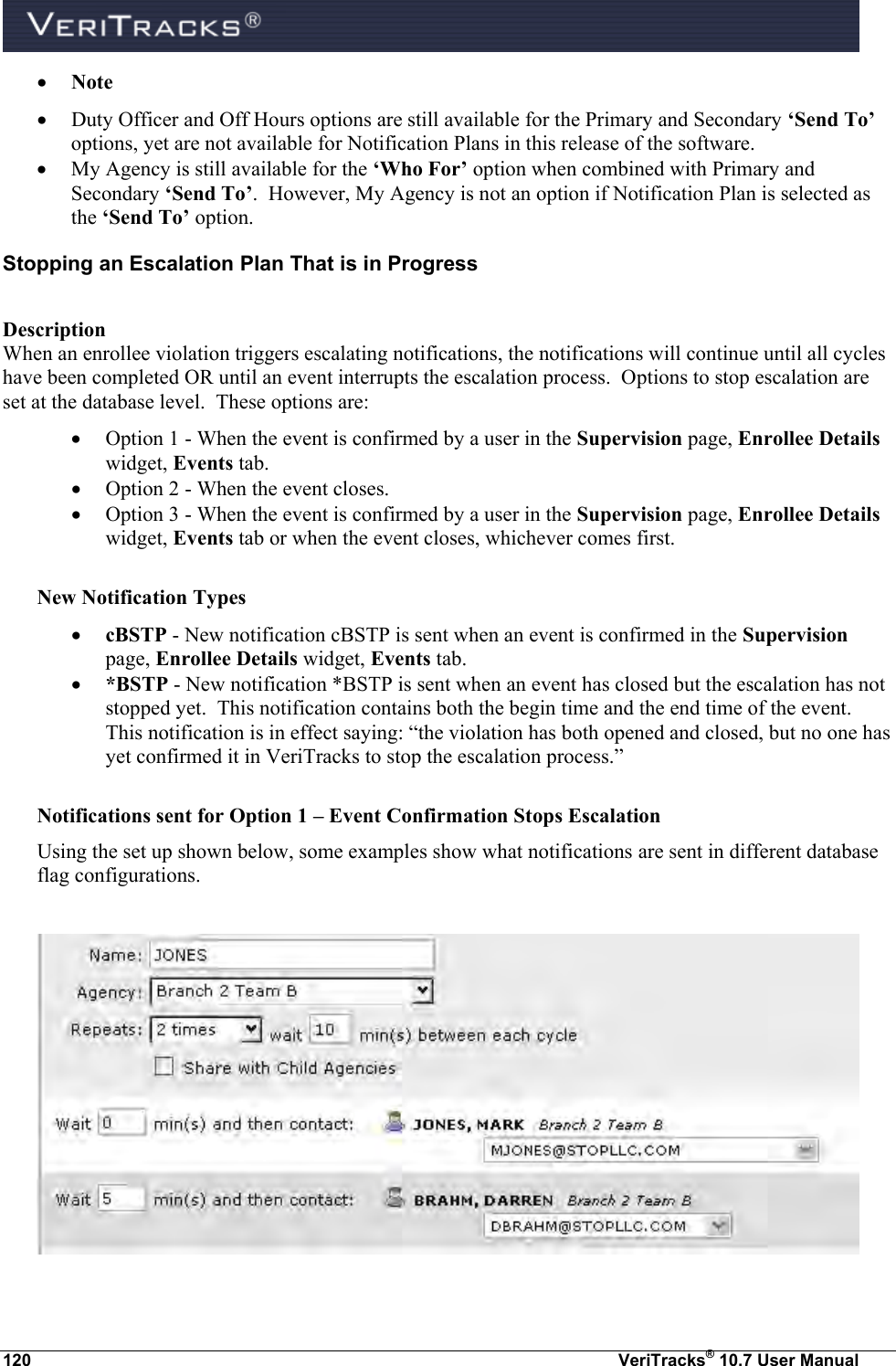  120  VeriTracks® 10.7 User Manual  Note  Duty Officer and Off Hours options are still available for the Primary and Secondary ‘Send To’ options, yet are not available for Notification Plans in this release of the software.  My Agency is still available for the ‘Who For’ option when combined with Primary and Secondary ‘Send To’.  However, My Agency is not an option if Notification Plan is selected as the ‘Send To’ option. Stopping an Escalation Plan That is in Progress  Description When an enrollee violation triggers escalating notifications, the notifications will continue until all cycles have been completed OR until an event interrupts the escalation process.  Options to stop escalation are set at the database level.  These options are:  Option 1 - When the event is confirmed by a user in the Supervision page, Enrollee Details widget, Events tab.   Option 2 - When the event closes.  Option 3 - When the event is confirmed by a user in the Supervision page, Enrollee Details widget, Events tab or when the event closes, whichever comes first.  New Notification Types  cBSTP - New notification cBSTP is sent when an event is confirmed in the Supervision page, Enrollee Details widget, Events tab.  *BSTP - New notification *BSTP is sent when an event has closed but the escalation has not stopped yet.  This notification contains both the begin time and the end time of the event.  This notification is in effect saying: “the violation has both opened and closed, but no one has yet confirmed it in VeriTracks to stop the escalation process.”   Notifications sent for Option 1 – Event Confirmation Stops Escalation Using the set up shown below, some examples show what notifications are sent in different database flag configurations.    