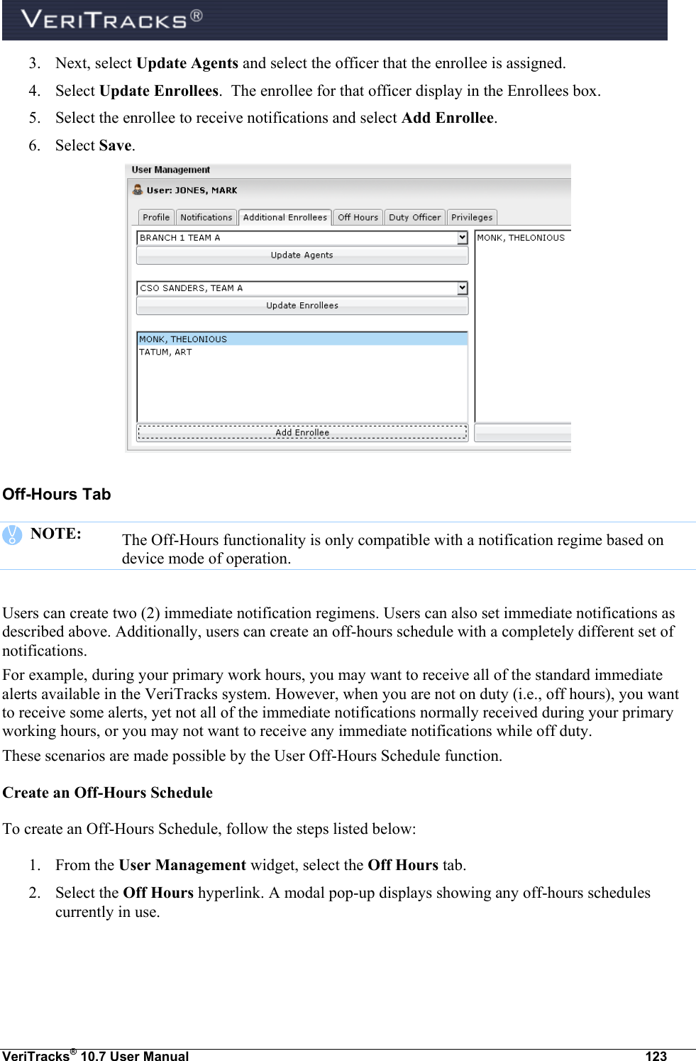  VeriTracks® 10.7 User Manual  123 3. Next, select Update Agents and select the officer that the enrollee is assigned. 4. Select Update Enrollees.  The enrollee for that officer display in the Enrollees box.   5. Select the enrollee to receive notifications and select Add Enrollee. 6. Select Save.  Off-Hours Tab    NOTE:  The Off-Hours functionality is only compatible with a notification regime based on device mode of operation.  Users can create two (2) immediate notification regimens. Users can also set immediate notifications as described above. Additionally, users can create an off-hours schedule with a completely different set of notifications. For example, during your primary work hours, you may want to receive all of the standard immediate alerts available in the VeriTracks system. However, when you are not on duty (i.e., off hours), you want to receive some alerts, yet not all of the immediate notifications normally received during your primary working hours, or you may not want to receive any immediate notifications while off duty.   These scenarios are made possible by the User Off-Hours Schedule function. Create an Off-Hours Schedule To create an Off-Hours Schedule, follow the steps listed below: 1. From the User Management widget, select the Off Hours tab.  2. Select the Off Hours hyperlink. A modal pop-up displays showing any off-hours schedules currently in use. 