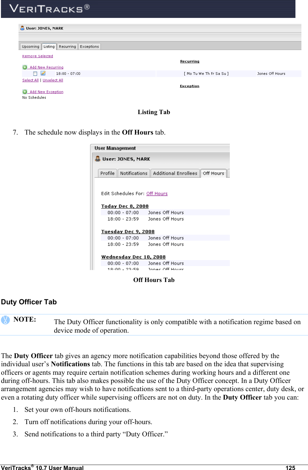  VeriTracks® 10.7 User Manual  125  Listing Tab  7. The schedule now displays in the Off Hours tab.  Off Hours Tab Duty Officer Tab    NOTE:   The Duty Officer functionality is only compatible with a notification regime based on device mode of operation.  The Duty Officer tab gives an agency more notification capabilities beyond those offered by the individual user’s Notifications tab. The functions in this tab are based on the idea that supervising officers or agents may require certain notification schemes during working hours and a different one during off-hours. This tab also makes possible the use of the Duty Officer concept. In a Duty Officer arrangement agencies may wish to have notifications sent to a third-party operations center, duty desk, or even a rotating duty officer while supervising officers are not on duty. In the Duty Officer tab you can: 1. Set your own off-hours notifications.  2. Turn off notifications during your off-hours. 3. Send notifications to a third party “Duty Officer.”  