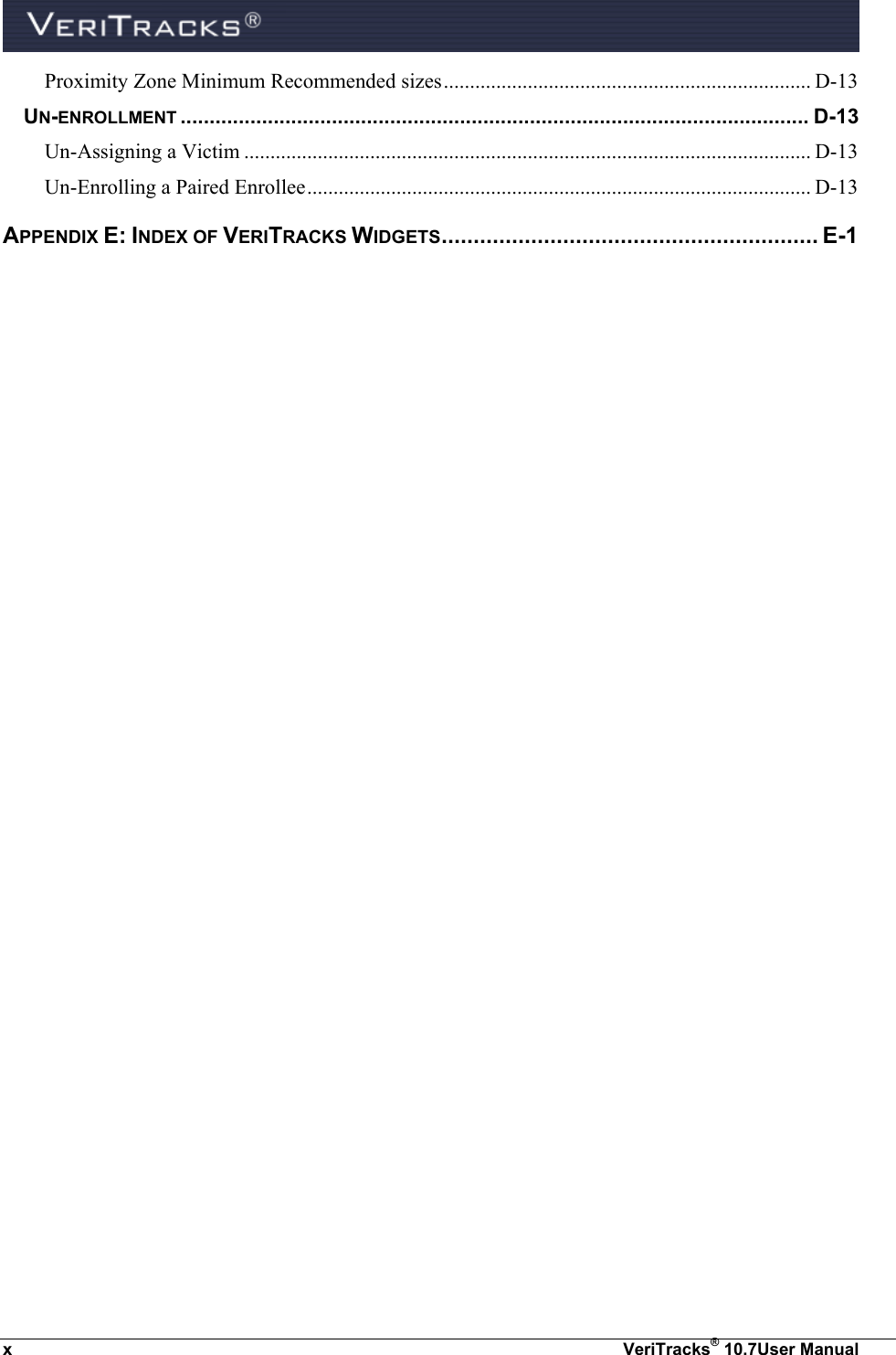  x  VeriTracks® 10.7User Manual Proximity Zone Minimum Recommended sizes ...................................................................... D-13 UN-ENROLLMENT ............................................................................................................ D-13 Un-Assigning a Victim ............................................................................................................ D-13 Un-Enrolling a Paired Enrollee ................................................................................................ D-13 APPENDIX E: INDEX OF VERITRACKS WIDGETS ........................................................... E-1 