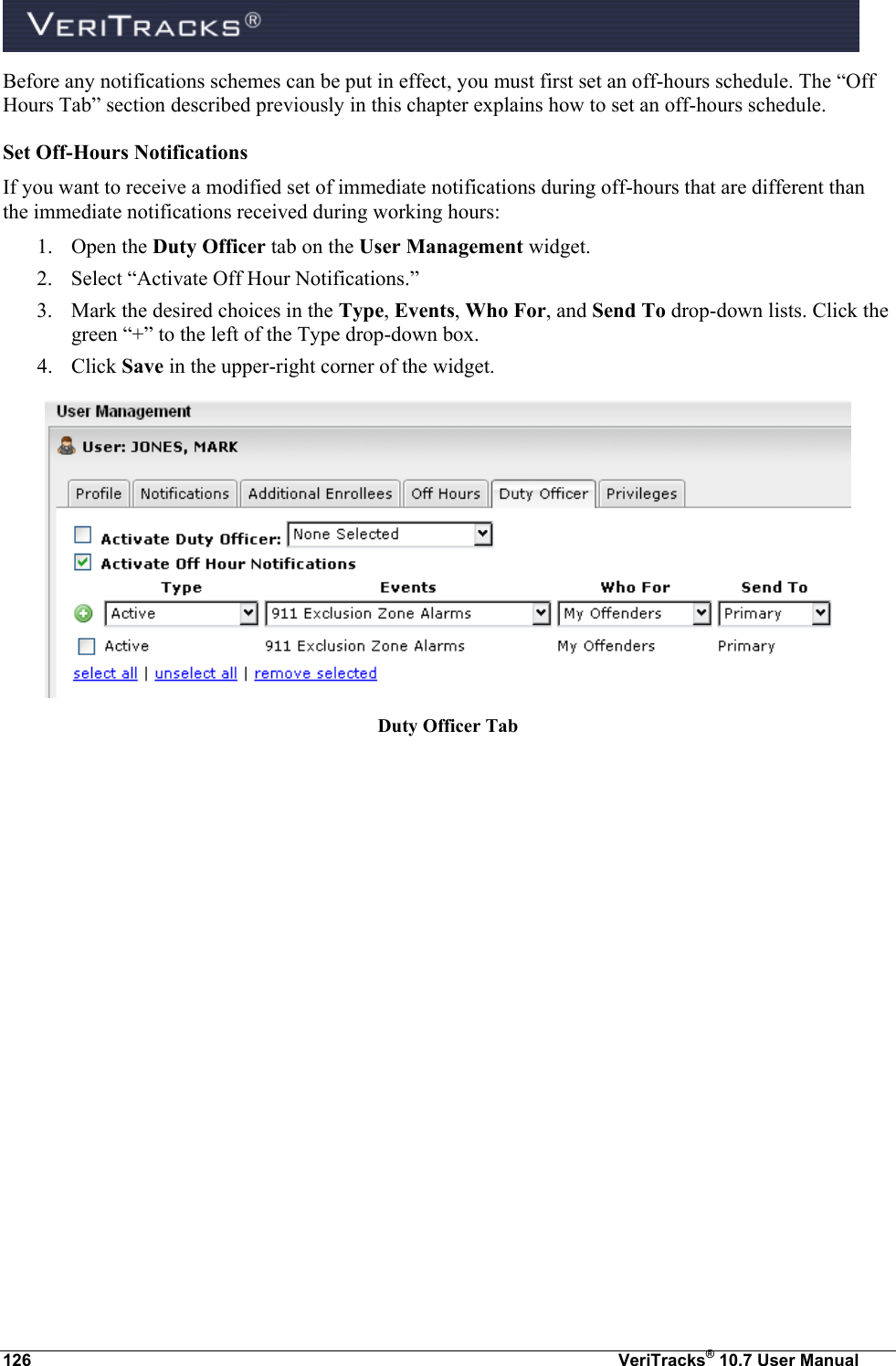  126  VeriTracks® 10.7 User Manual Before any notifications schemes can be put in effect, you must first set an off-hours schedule. The “Off Hours Tab” section described previously in this chapter explains how to set an off-hours schedule. Set Off-Hours Notifications  If you want to receive a modified set of immediate notifications during off-hours that are different than the immediate notifications received during working hours: 1. Open the Duty Officer tab on the User Management widget.   2. Select “Activate Off Hour Notifications.” 3. Mark the desired choices in the Type, Events, Who For, and Send To drop-down lists. Click the green “+” to the left of the Type drop-down box. 4. Click Save in the upper-right corner of the widget.  Duty Officer Tab  