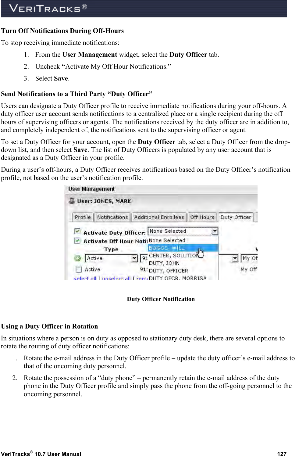  VeriTracks® 10.7 User Manual  127 Turn Off Notifications During Off-Hours To stop receiving immediate notifications: 1. From the User Management widget, select the Duty Officer tab.   2. Uncheck “Activate My Off Hour Notifications.” 3. Select Save. Send Notifications to a Third Party “Duty Officer”  Users can designate a Duty Officer profile to receive immediate notifications during your off-hours. A duty officer user account sends notifications to a centralized place or a single recipient during the off hours of supervising officers or agents. The notifications received by the duty officer are in addition to, and completely independent of, the notifications sent to the supervising officer or agent. To set a Duty Officer for your account, open the Duty Officer tab, select a Duty Officer from the drop-down list, and then select Save. The list of Duty Officers is populated by any user account that is designated as a Duty Officer in your profile.  During a user’s off-hours, a Duty Officer receives notifications based on the Duty Officer’s notification profile, not based on the user’s notification profile.   Duty Officer Notification  Using a Duty Officer in Rotation In situations where a person is on duty as opposed to stationary duty desk, there are several options to rotate the routing of duty officer notifications: 1. Rotate the e-mail address in the Duty Officer profile – update the duty officer’s e-mail address to that of the oncoming duty personnel. 2. Rotate the possession of a “duty phone” – permanently retain the e-mail address of the duty phone in the Duty Officer profile and simply pass the phone from the off-going personnel to the oncoming personnel.  