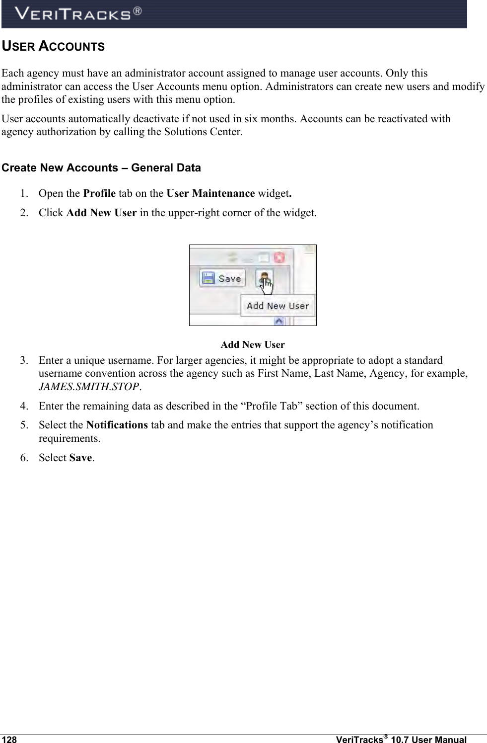  128  VeriTracks® 10.7 User Manual USER ACCOUNTS Each agency must have an administrator account assigned to manage user accounts. Only this administrator can access the User Accounts menu option. Administrators can create new users and modify the profiles of existing users with this menu option. User accounts automatically deactivate if not used in six months. Accounts can be reactivated with agency authorization by calling the Solutions Center.  Create New Accounts – General Data 1. Open the Profile tab on the User Maintenance widget.  2. Click Add New User in the upper-right corner of the widget.   Add New User 3. Enter a unique username. For larger agencies, it might be appropriate to adopt a standard username convention across the agency such as First Name, Last Name, Agency, for example, JAMES.SMITH.STOP. 4. Enter the remaining data as described in the “Profile Tab” section of this document. 5. Select the Notifications tab and make the entries that support the agency’s notification requirements. 6. Select Save. 