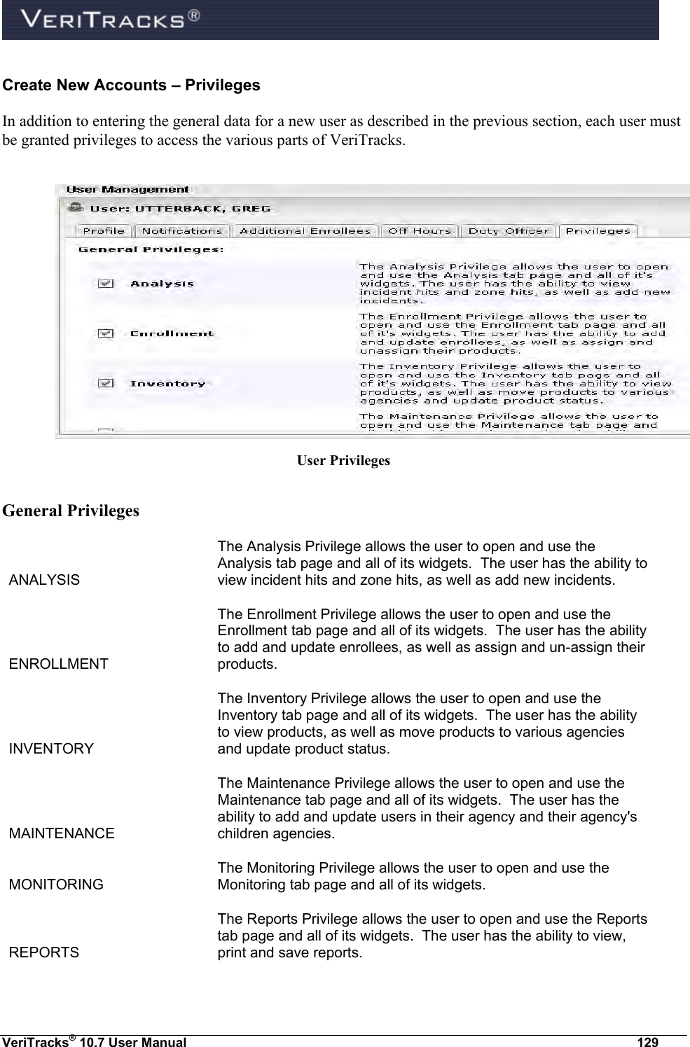  VeriTracks® 10.7 User Manual  129 Create New Accounts – Privileges In addition to entering the general data for a new user as described in the previous section, each user must be granted privileges to access the various parts of VeriTracks.     User Privileges  General Privileges ANALYSIS The Analysis Privilege allows the user to open and use the Analysis tab page and all of its widgets.  The user has the ability to view incident hits and zone hits, as well as add new incidents. ENROLLMENT The Enrollment Privilege allows the user to open and use the Enrollment tab page and all of its widgets.  The user has the ability to add and update enrollees, as well as assign and un-assign their products. INVENTORY The Inventory Privilege allows the user to open and use the Inventory tab page and all of its widgets.  The user has the ability to view products, as well as move products to various agencies and update product status. MAINTENANCE The Maintenance Privilege allows the user to open and use the Maintenance tab page and all of its widgets.  The user has the ability to add and update users in their agency and their agency&apos;s children agencies. MONITORING The Monitoring Privilege allows the user to open and use the Monitoring tab page and all of its widgets. REPORTS The Reports Privilege allows the user to open and use the Reports tab page and all of its widgets.  The user has the ability to view, print and save reports. 