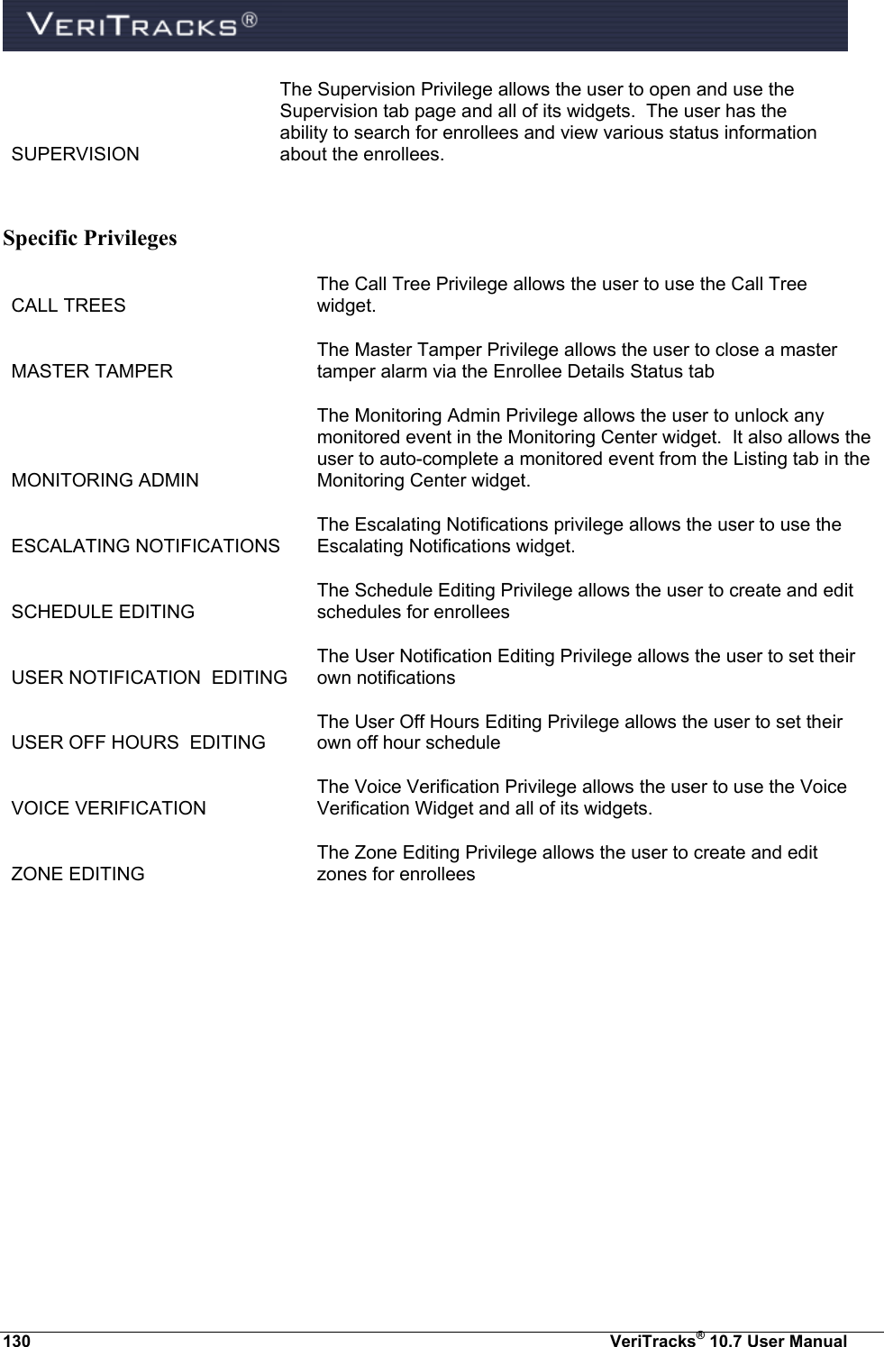  130  VeriTracks® 10.7 User Manual SUPERVISION The Supervision Privilege allows the user to open and use the Supervision tab page and all of its widgets.  The user has the ability to search for enrollees and view various status information about the enrollees.  Specific Privileges CALL TREES The Call Tree Privilege allows the user to use the Call Tree widget. MASTER TAMPER The Master Tamper Privilege allows the user to close a master tamper alarm via the Enrollee Details Status tab MONITORING ADMIN The Monitoring Admin Privilege allows the user to unlock any monitored event in the Monitoring Center widget.  It also allows the user to auto-complete a monitored event from the Listing tab in the Monitoring Center widget. ESCALATING NOTIFICATIONS The Escalating Notifications privilege allows the user to use the Escalating Notifications widget. SCHEDULE EDITING The Schedule Editing Privilege allows the user to create and edit schedules for enrollees USER NOTIFICATION  EDITING The User Notification Editing Privilege allows the user to set their own notifications USER OFF HOURS  EDITING The User Off Hours Editing Privilege allows the user to set their own off hour schedule  VOICE VERIFICATION The Voice Verification Privilege allows the user to use the Voice Verification Widget and all of its widgets. ZONE EDITING The Zone Editing Privilege allows the user to create and edit zones for enrollees  