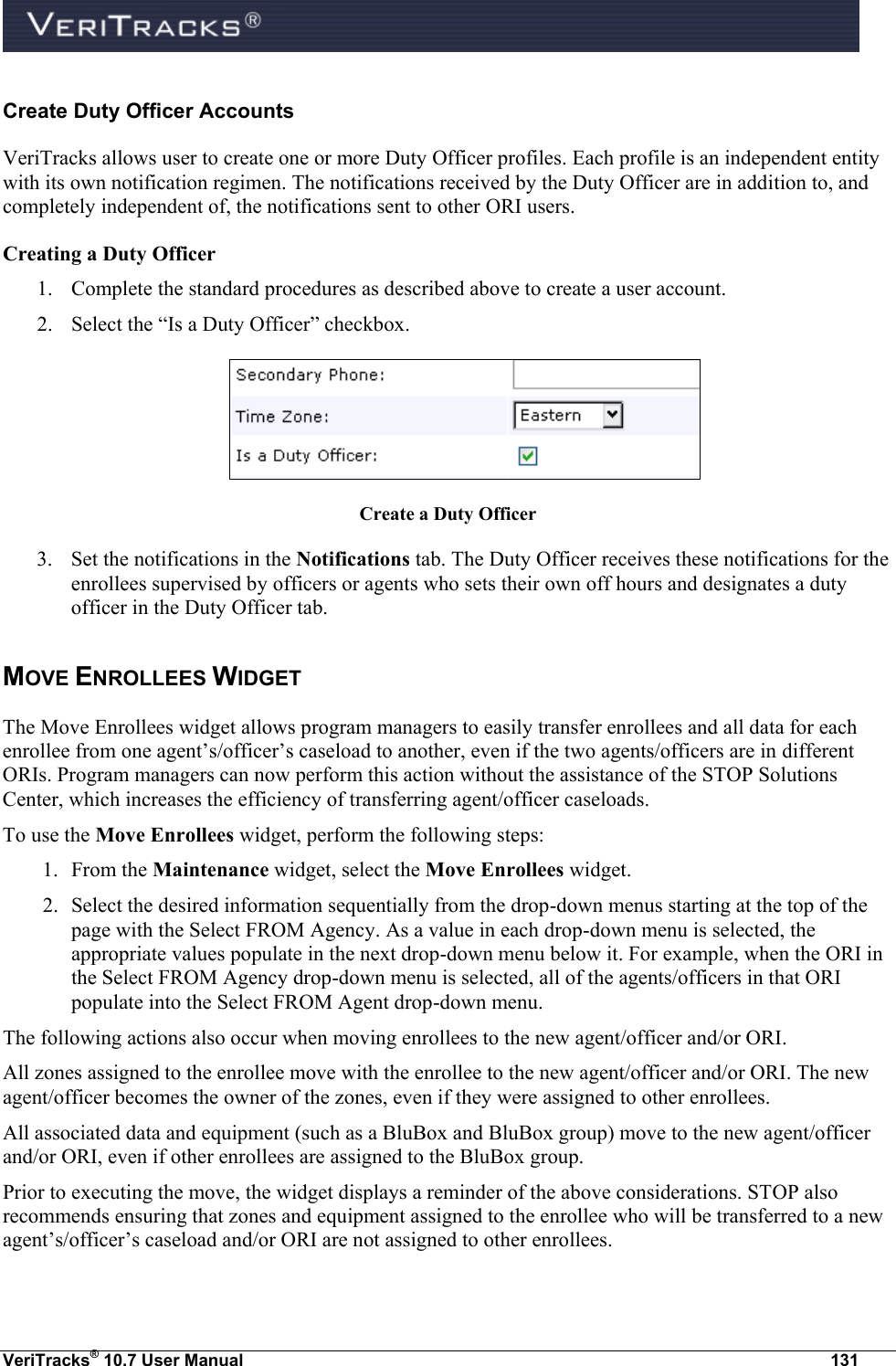  VeriTracks® 10.7 User Manual  131 Create Duty Officer Accounts VeriTracks allows user to create one or more Duty Officer profiles. Each profile is an independent entity with its own notification regimen. The notifications received by the Duty Officer are in addition to, and completely independent of, the notifications sent to other ORI users.   Creating a Duty Officer  1. Complete the standard procedures as described above to create a user account. 2. Select the “Is a Duty Officer” checkbox.  Create a Duty Officer 3. Set the notifications in the Notifications tab. The Duty Officer receives these notifications for the enrollees supervised by officers or agents who sets their own off hours and designates a duty officer in the Duty Officer tab. MOVE ENROLLEES WIDGET The Move Enrollees widget allows program managers to easily transfer enrollees and all data for each enrollee from one agent’s/officer’s caseload to another, even if the two agents/officers are in different ORIs. Program managers can now perform this action without the assistance of the STOP Solutions Center, which increases the efficiency of transferring agent/officer caseloads. To use the Move Enrollees widget, perform the following steps: 1. From the Maintenance widget, select the Move Enrollees widget.  2. Select the desired information sequentially from the drop-down menus starting at the top of the page with the Select FROM Agency. As a value in each drop-down menu is selected, the appropriate values populate in the next drop-down menu below it. For example, when the ORI in the Select FROM Agency drop-down menu is selected, all of the agents/officers in that ORI populate into the Select FROM Agent drop-down menu. The following actions also occur when moving enrollees to the new agent/officer and/or ORI. All zones assigned to the enrollee move with the enrollee to the new agent/officer and/or ORI. The new agent/officer becomes the owner of the zones, even if they were assigned to other enrollees. All associated data and equipment (such as a BluBox and BluBox group) move to the new agent/officer and/or ORI, even if other enrollees are assigned to the BluBox group.  Prior to executing the move, the widget displays a reminder of the above considerations. STOP also recommends ensuring that zones and equipment assigned to the enrollee who will be transferred to a new agent’s/officer’s caseload and/or ORI are not assigned to other enrollees. 