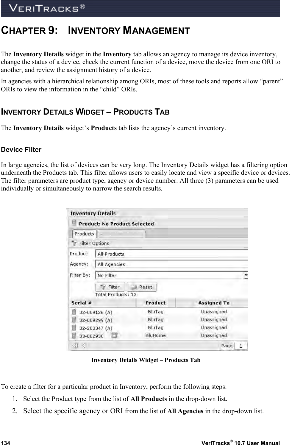  134  VeriTracks® 10.7 User Manual CHAPTER 9:  INVENTORY MANAGEMENT The Inventory Details widget in the Inventory tab allows an agency to manage its device inventory, change the status of a device, check the current function of a device, move the device from one ORI to another, and review the assignment history of a device.    In agencies with a hierarchical relationship among ORIs, most of these tools and reports allow “parent” ORIs to view the information in the “child” ORIs. INVENTORY DETAILS WIDGET – PRODUCTS TAB The Inventory Details widget’s Products tab lists the agency’s current inventory. Device Filter  In large agencies, the list of devices can be very long. The Inventory Details widget has a filtering option underneath the Products tab. This filter allows users to easily locate and view a specific device or devices. The filter parameters are product type, agency or device number. All three (3) parameters can be used individually or simultaneously to narrow the search results.   Inventory Details Widget – Products Tab  To create a filter for a particular product in Inventory, perform the following steps: 1. Select the Product type from the list of All Products in the drop-down list.  2. Select the specific agency or ORI from the list of All Agencies in the drop-down list.  