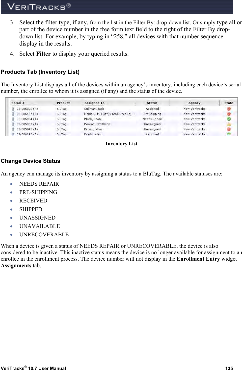  VeriTracks® 10.7 User Manual  135 3. Select the filter type, if any, from the list in the Filter By: drop-down list. Or simply type all or part of the device number in the free form text field to the right of the Filter By drop-down list. For example, by typing in “258,” all devices with that number sequence display in the results.   4. Select Filter to display your queried results. Products Tab (Inventory List)  The Inventory List displays all of the devices within an agency’s inventory, including each device’s serial number, the enrollee to whom it is assigned (if any) and the status of the device.   Inventory List Change Device Status  An agency can manage its inventory by assigning a status to a BluTag. The available statuses are:   NEEDS REPAIR  PRE-SHIPPING  RECEIVED  SHIPPED  UNASSIGNED  UNAVAILABLE  UNRECOVERABLE When a device is given a status of NEEDS REPAIR or UNRECOVERABLE, the device is also considered to be inactive. This inactive status means the device is no longer available for assignment to an enrollee in the enrollment process. The device number will not display in the Enrollment Entry widget Assignments tab.  