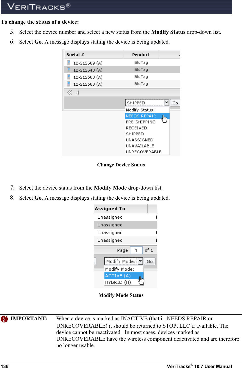  136  VeriTracks® 10.7 User Manual To change the status of a device: 5. Select the device number and select a new status from the Modify Status drop-down list.  6. Select Go. A message displays stating the device is being updated.   Change Device Status  7. Select the device status from the Modify Mode drop-down list.  8. Select Go. A message displays stating the device is being updated.  Modify Mode Status     IMPORTANT:  When a device is marked as INACTIVE (that it, NEEDS REPAIR or UNRECOVERABLE) it should be returned to STOP, LLC if available. The device cannot be reactivated.  In most cases, devices marked as UNRECOVERABLE have the wireless component deactivated and are therefore no longer usable. 