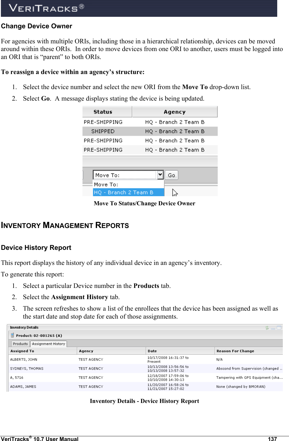  VeriTracks® 10.7 User Manual  137 Change Device Owner  For agencies with multiple ORIs, including those in a hierarchical relationship, devices can be moved around within these ORIs.  In order to move devices from one ORI to another, users must be logged into an ORI that is “parent” to both ORIs.  To reassign a device within an agency’s structure:  1. Select the device number and select the new ORI from the Move To drop-down list.  2. Select Go.  A message displays stating the device is being updated.  Move To Status/Change Device Owner INVENTORY MANAGEMENT REPORTS Device History Report  This report displays the history of any individual device in an agency’s inventory.  To generate this report: 1. Select a particular Device number in the Products tab.  2. Select the Assignment History tab. 3. The screen refreshes to show a list of the enrollees that the device has been assigned as well as the start date and stop date for each of those assignments.  Inventory Details - Device History Report  