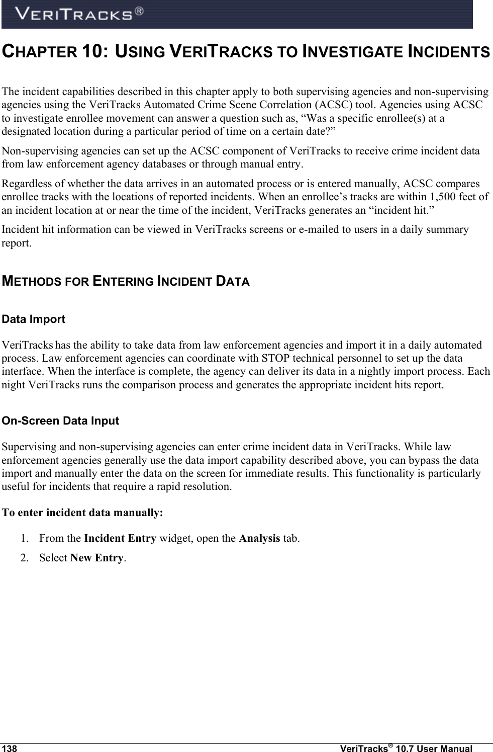  138  VeriTracks® 10.7 User Manual CHAPTER 10:  USING VERITRACKS TO INVESTIGATE INCIDENTS The incident capabilities described in this chapter apply to both supervising agencies and non-supervising agencies using the VeriTracks Automated Crime Scene Correlation (ACSC) tool. Agencies using ACSC to investigate enrollee movement can answer a question such as, “Was a specific enrollee(s) at a designated location during a particular period of time on a certain date?”  Non-supervising agencies can set up the ACSC component of VeriTracks to receive crime incident data from law enforcement agency databases or through manual entry.  Regardless of whether the data arrives in an automated process or is entered manually, ACSC compares enrollee tracks with the locations of reported incidents. When an enrollee’s tracks are within 1,500 feet of an incident location at or near the time of the incident, VeriTracks generates an “incident hit.” Incident hit information can be viewed in VeriTracks screens or e-mailed to users in a daily summary report.   METHODS FOR ENTERING INCIDENT DATA  Data Import VeriTracks has the ability to take data from law enforcement agencies and import it in a daily automated process. Law enforcement agencies can coordinate with STOP technical personnel to set up the data interface. When the interface is complete, the agency can deliver its data in a nightly import process. Each night VeriTracks runs the comparison process and generates the appropriate incident hits report.  On-Screen Data Input Supervising and non-supervising agencies can enter crime incident data in VeriTracks. While law enforcement agencies generally use the data import capability described above, you can bypass the data import and manually enter the data on the screen for immediate results. This functionality is particularly useful for incidents that require a rapid resolution. To enter incident data manually:  1. From the Incident Entry widget, open the Analysis tab. 2. Select New Entry. 