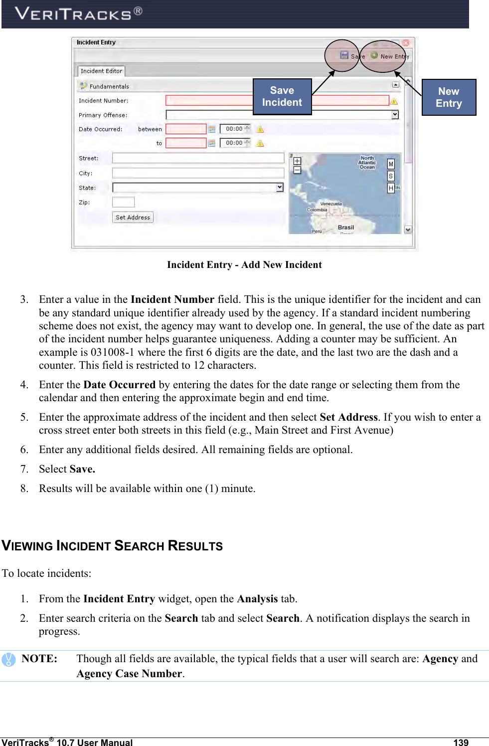  VeriTracks® 10.7 User Manual  139  Incident Entry - Add New Incident  3. Enter a value in the Incident Number field. This is the unique identifier for the incident and can be any standard unique identifier already used by the agency. If a standard incident numbering scheme does not exist, the agency may want to develop one. In general, the use of the date as part of the incident number helps guarantee uniqueness. Adding a counter may be sufficient. An example is 031008-1 where the first 6 digits are the date, and the last two are the dash and a counter. This field is restricted to 12 characters. 4. Enter the Date Occurred by entering the dates for the date range or selecting them from the calendar and then entering the approximate begin and end time.  5. Enter the approximate address of the incident and then select Set Address. If you wish to enter a cross street enter both streets in this field (e.g., Main Street and First Avenue) 6. Enter any additional fields desired. All remaining fields are optional. 7. Select Save. 8. Results will be available within one (1) minute.  VIEWING INCIDENT SEARCH RESULTS To locate incidents: 1. From the Incident Entry widget, open the Analysis tab. 2. Enter search criteria on the Search tab and select Search. A notification displays the search in progress.     NOTE:  Though all fields are available, the typical fields that a user will search are: Agency and Agency Case Number.  New Entry Save Incident 