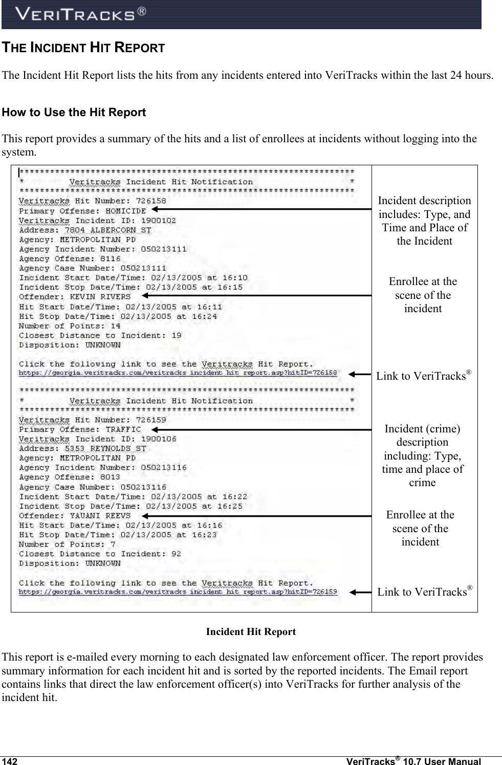  142  VeriTracks® 10.7 User Manual THE INCIDENT HIT REPORT  The Incident Hit Report lists the hits from any incidents entered into VeriTracks within the last 24 hours.   How to Use the Hit Report This report provides a summary of the hits and a list of enrollees at incidents without logging into the system.      Incident Hit Report This report is e-mailed every morning to each designated law enforcement officer. The report provides summary information for each incident hit and is sorted by the reported incidents. The Email report contains links that direct the law enforcement officer(s) into VeriTracks for further analysis of the incident hit. Incident description includes: Type, and Time and Place of the Incident  Enrollee at the scene of the incident Link to VeriTracks® Incident (crime) description including: Type, time and place of crime  Enrollee at the scene of the incident Link to VeriTracks® 