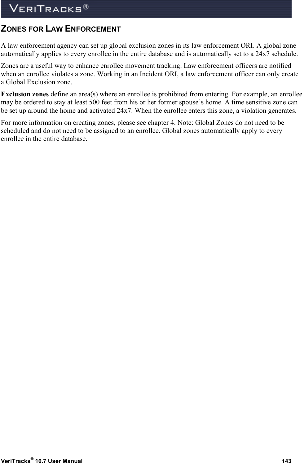  VeriTracks® 10.7 User Manual  143 ZONES FOR LAW ENFORCEMENT A law enforcement agency can set up global exclusion zones in its law enforcement ORI. A global zone automatically applies to every enrollee in the entire database and is automatically set to a 24x7 schedule. Zones are a useful way to enhance enrollee movement tracking. Law enforcement officers are notified when an enrollee violates a zone. Working in an Incident ORI, a law enforcement officer can only create a Global Exclusion zone. Exclusion zones define an area(s) where an enrollee is prohibited from entering. For example, an enrollee may be ordered to stay at least 500 feet from his or her former spouse’s home. A time sensitive zone can be set up around the home and activated 24x7. When the enrollee enters this zone, a violation generates. For more information on creating zones, please see chapter 4. Note: Global Zones do not need to be scheduled and do not need to be assigned to an enrollee. Global zones automatically apply to every enrollee in the entire database. 