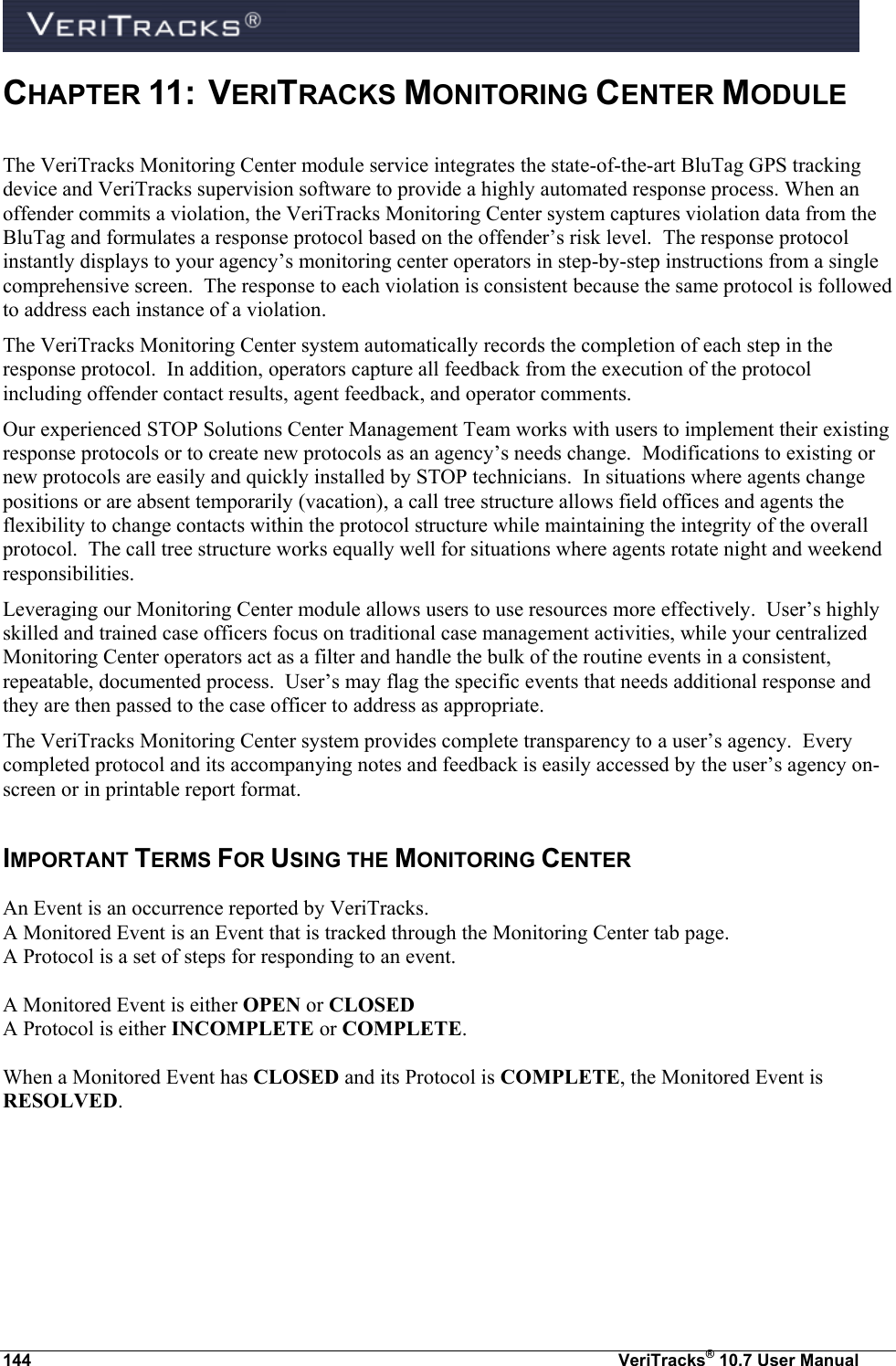  144  VeriTracks® 10.7 User Manual CHAPTER 11:  VERITRACKS MONITORING CENTER MODULE  The VeriTracks Monitoring Center module service integrates the state-of-the-art BluTag GPS tracking device and VeriTracks supervision software to provide a highly automated response process. When an offender commits a violation, the VeriTracks Monitoring Center system captures violation data from the BluTag and formulates a response protocol based on the offender’s risk level.  The response protocol instantly displays to your agency’s monitoring center operators in step-by-step instructions from a single comprehensive screen.  The response to each violation is consistent because the same protocol is followed to address each instance of a violation.  The VeriTracks Monitoring Center system automatically records the completion of each step in the response protocol.  In addition, operators capture all feedback from the execution of the protocol including offender contact results, agent feedback, and operator comments.    Our experienced STOP Solutions Center Management Team works with users to implement their existing response protocols or to create new protocols as an agency’s needs change.  Modifications to existing or new protocols are easily and quickly installed by STOP technicians.  In situations where agents change positions or are absent temporarily (vacation), a call tree structure allows field offices and agents the flexibility to change contacts within the protocol structure while maintaining the integrity of the overall protocol.  The call tree structure works equally well for situations where agents rotate night and weekend responsibilities. Leveraging our Monitoring Center module allows users to use resources more effectively.  User’s highly skilled and trained case officers focus on traditional case management activities, while your centralized Monitoring Center operators act as a filter and handle the bulk of the routine events in a consistent, repeatable, documented process.  User’s may flag the specific events that needs additional response and they are then passed to the case officer to address as appropriate.     The VeriTracks Monitoring Center system provides complete transparency to a user’s agency.  Every completed protocol and its accompanying notes and feedback is easily accessed by the user’s agency on-screen or in printable report format.   IMPORTANT TERMS FOR USING THE MONITORING CENTER An Event is an occurrence reported by VeriTracks.   A Monitored Event is an Event that is tracked through the Monitoring Center tab page.   A Protocol is a set of steps for responding to an event.    A Monitored Event is either OPEN or CLOSED A Protocol is either INCOMPLETE or COMPLETE.  When a Monitored Event has CLOSED and its Protocol is COMPLETE, the Monitored Event is RESOLVED.    