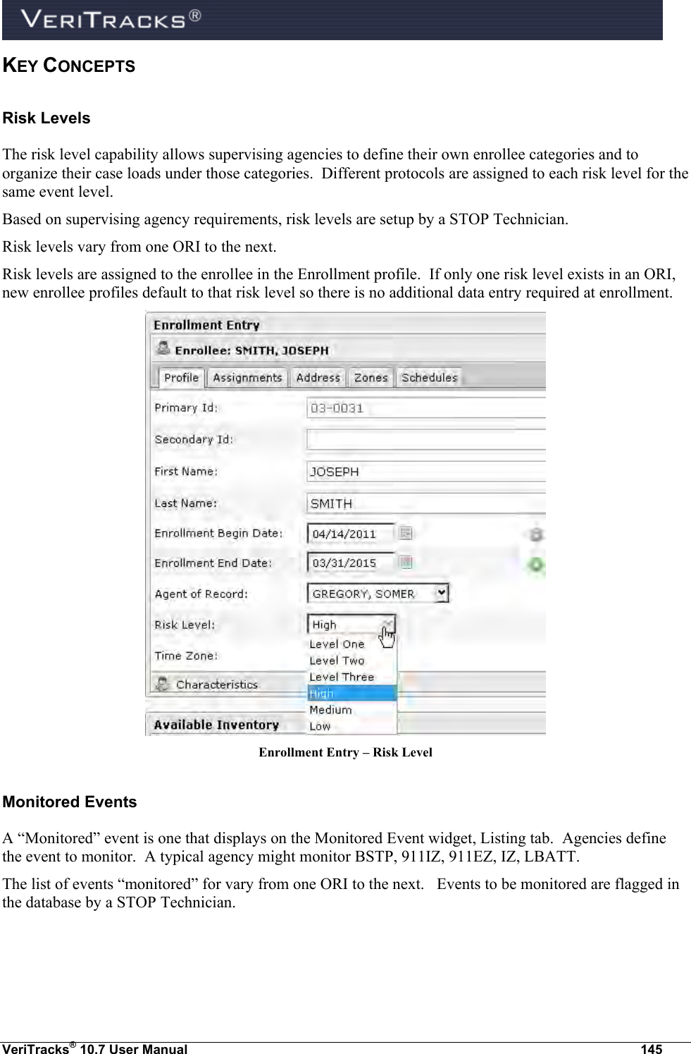  VeriTracks® 10.7 User Manual  145 KEY CONCEPTS Risk Levels The risk level capability allows supervising agencies to define their own enrollee categories and to organize their case loads under those categories.  Different protocols are assigned to each risk level for the same event level. Based on supervising agency requirements, risk levels are setup by a STOP Technician. Risk levels vary from one ORI to the next. Risk levels are assigned to the enrollee in the Enrollment profile.  If only one risk level exists in an ORI, new enrollee profiles default to that risk level so there is no additional data entry required at enrollment.  Enrollment Entry – Risk Level Monitored Events A “Monitored” event is one that displays on the Monitored Event widget, Listing tab.  Agencies define the event to monitor.  A typical agency might monitor BSTP, 911IZ, 911EZ, IZ, LBATT. The list of events “monitored” for vary from one ORI to the next.   Events to be monitored are flagged in the database by a STOP Technician. 