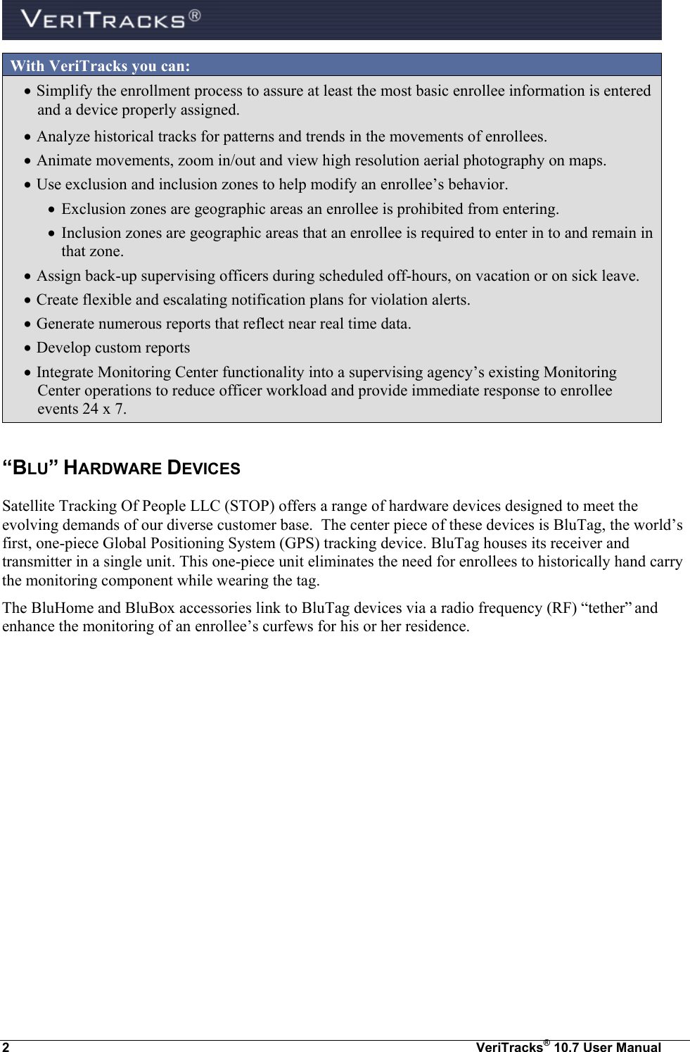  2  VeriTracks® 10.7 User Manual With VeriTracks you can:  Simplify the enrollment process to assure at least the most basic enrollee information is entered and a device properly assigned.  Analyze historical tracks for patterns and trends in the movements of enrollees.   Animate movements, zoom in/out and view high resolution aerial photography on maps.  Use exclusion and inclusion zones to help modify an enrollee’s behavior.    Exclusion zones are geographic areas an enrollee is prohibited from entering.   Inclusion zones are geographic areas that an enrollee is required to enter in to and remain in that zone.  Assign back-up supervising officers during scheduled off-hours, on vacation or on sick leave.  Create flexible and escalating notification plans for violation alerts.  Generate numerous reports that reflect near real time data.  Develop custom reports   Integrate Monitoring Center functionality into a supervising agency’s existing Monitoring Center operations to reduce officer workload and provide immediate response to enrollee events 24 x 7.  “BLU” HARDWARE DEVICES  Satellite Tracking Of People LLC (STOP) offers a range of hardware devices designed to meet the evolving demands of our diverse customer base.  The center piece of these devices is BluTag, the world’s first, one-piece Global Positioning System (GPS) tracking device. BluTag houses its receiver and transmitter in a single unit. This one-piece unit eliminates the need for enrollees to historically hand carry the monitoring component while wearing the tag. The BluHome and BluBox accessories link to BluTag devices via a radio frequency (RF) “tether” and enhance the monitoring of an enrollee’s curfews for his or her residence.    