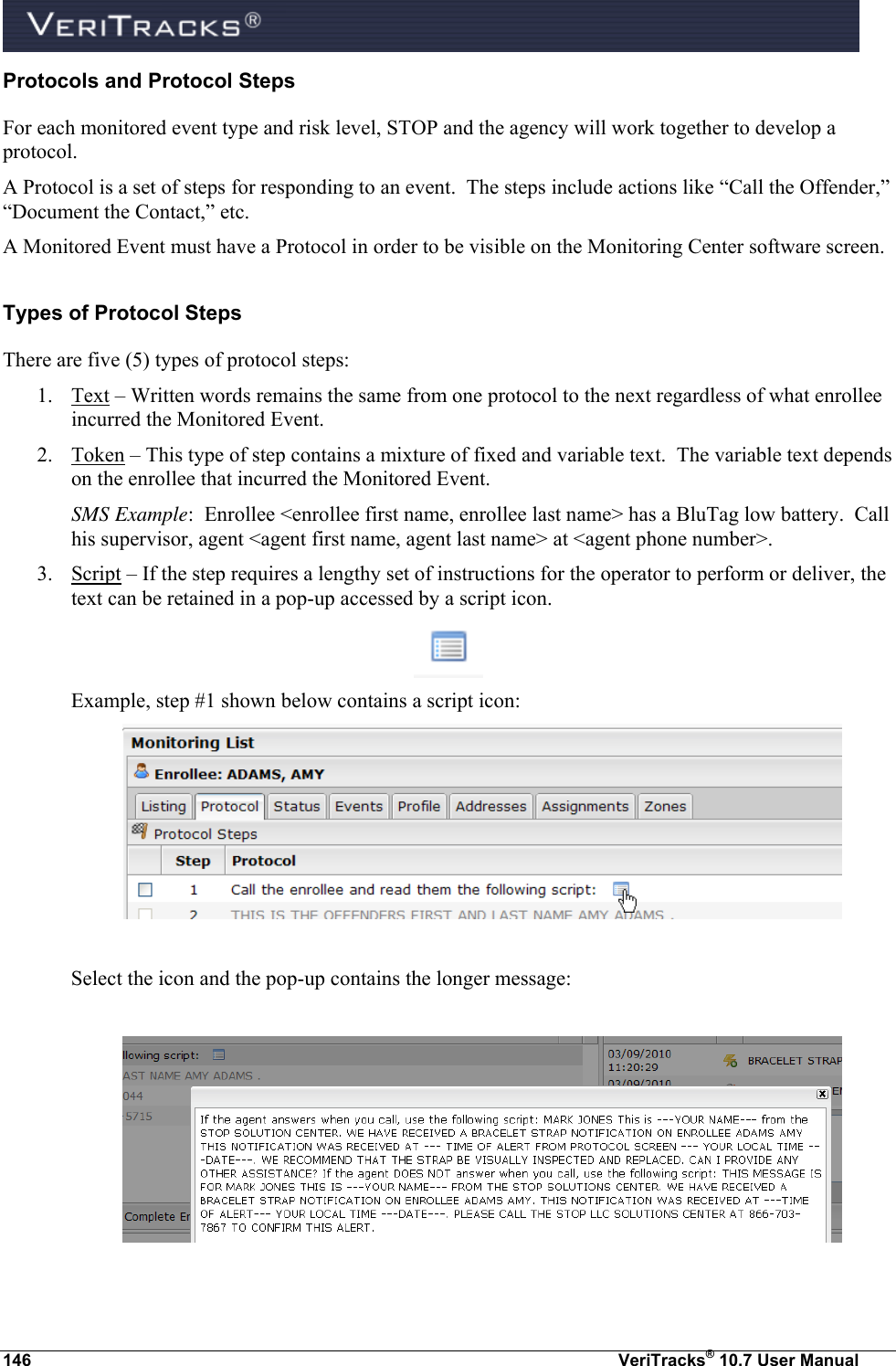  146  VeriTracks® 10.7 User Manual Protocols and Protocol Steps For each monitored event type and risk level, STOP and the agency will work together to develop a protocol. A Protocol is a set of steps for responding to an event.  The steps include actions like “Call the Offender,” “Document the Contact,” etc. A Monitored Event must have a Protocol in order to be visible on the Monitoring Center software screen. Types of Protocol Steps There are five (5) types of protocol steps: 1. Text – Written words remains the same from one protocol to the next regardless of what enrollee incurred the Monitored Event. 2. Token – This type of step contains a mixture of fixed and variable text.  The variable text depends on the enrollee that incurred the Monitored Event.   SMS Example:  Enrollee &lt;enrollee first name, enrollee last name&gt; has a BluTag low battery.  Call his supervisor, agent &lt;agent first name, agent last name&gt; at &lt;agent phone number&gt;.   3. Script – If the step requires a lengthy set of instructions for the operator to perform or deliver, the text can be retained in a pop-up accessed by a script icon.      Example, step #1 shown below contains a script icon:   Select the icon and the pop-up contains the longer message:     