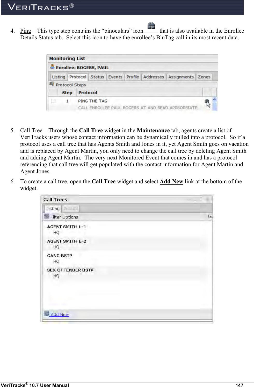  VeriTracks® 10.7 User Manual  147 4. Ping – This type step contains the “binoculars” icon  that is also available in the Enrollee Details Status tab.  Select this icon to have the enrollee’s BluTag call in its most recent data.    5. Call Tree – Through the Call Tree widget in the Maintenance tab, agents create a list of VeriTracks users whose contact information can be dynamically pulled into a protocol.  So if a protocol uses a call tree that has Agents Smith and Jones in it, yet Agent Smith goes on vacation and is replaced by Agent Martin, you only need to change the call tree by deleting Agent Smith and adding Agent Martin.  The very next Monitored Event that comes in and has a protocol referencing that call tree will get populated with the contact information for Agent Martin and Agent Jones. 6. To create a call tree, open the Call Tree widget and select Add New link at the bottom of the widget.  